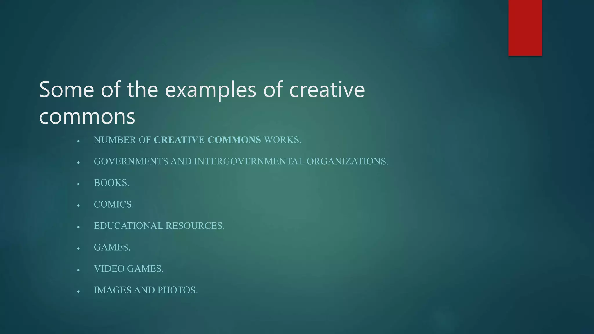 Some of the examples of creative
commons
 NUMBER OF CREATIVE COMMONS WORKS.
 GOVERNMENTS AND INTERGOVERNMENTAL ORGANIZATIONS.
 BOOKS.
 COMICS.
 EDUCATIONAL RESOURCES.
 GAMES.
 VIDEO GAMES.
 IMAGES AND PHOTOS.
 