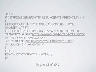 <?PHP
IF ( STRPOS($_SERVER['HTTP_USER_AGENT'], 'FIREFOX/2.0') > -1)
{
HEADER("CONTENT-TYPE: APPLICATION/XHTML+XML;
CHARSET=UTF-8");
ECHO'<!DOCTYPE HTML PUBLIC "-//W3C//DTD XHTML 1.0
TRANSITIONAL//EN" "HTTP://WWW.W3.ORG/TR/XHTML1/DTD/
XHTML1-TRANSITIONAL.DTD">
<HTML XMLNS="HTTP://WWW.W3.ORG/1999/XHTML"
XML:LANG="EN" LANG="EN">';
}
ELSE {
ECHO '<!DOCTYPE HTML><HTML>';
}?>

                       http://tr.im/h0Rj
 