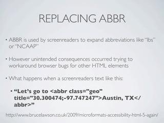 REPLACING ABBR
• ABBRis used by screenreaders to expand abbreviations like “lbs”
 or “NCAAP”

• Howeverunintended consequences occurred trying to
 workaround browser bugs for other HTML elements

• What   happens when a screenreaders text like this:

  • “Let’sgo to <abbr class="geo"
   title="30.300474;-97.747247">Austin, TX</
   abbr>”
http://www.brucelawson.co.uk/2009/microformats-accessibility-html-5-again/
 