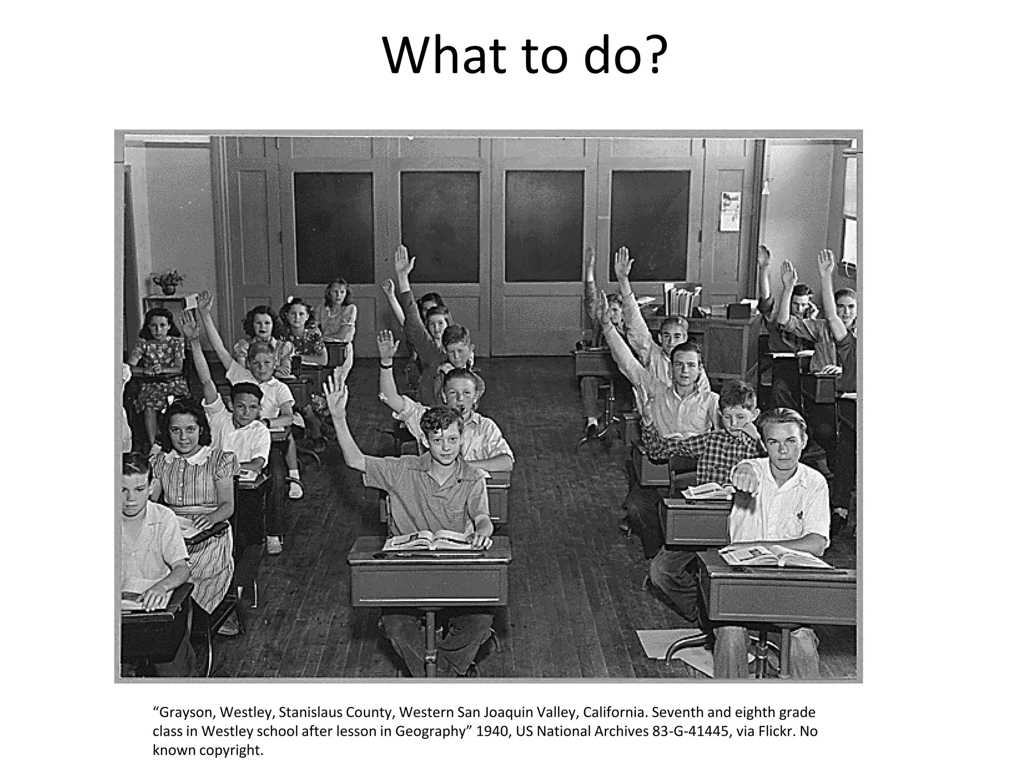 What to do?
“Grayson, Westley, Stanislaus County, Western San Joaquin Valley, California. Seventh and eighth grade
class in Westley school after lesson in Geography” 1940, US National Archives 83-G-41445, via Flickr. No
known copyright.
 