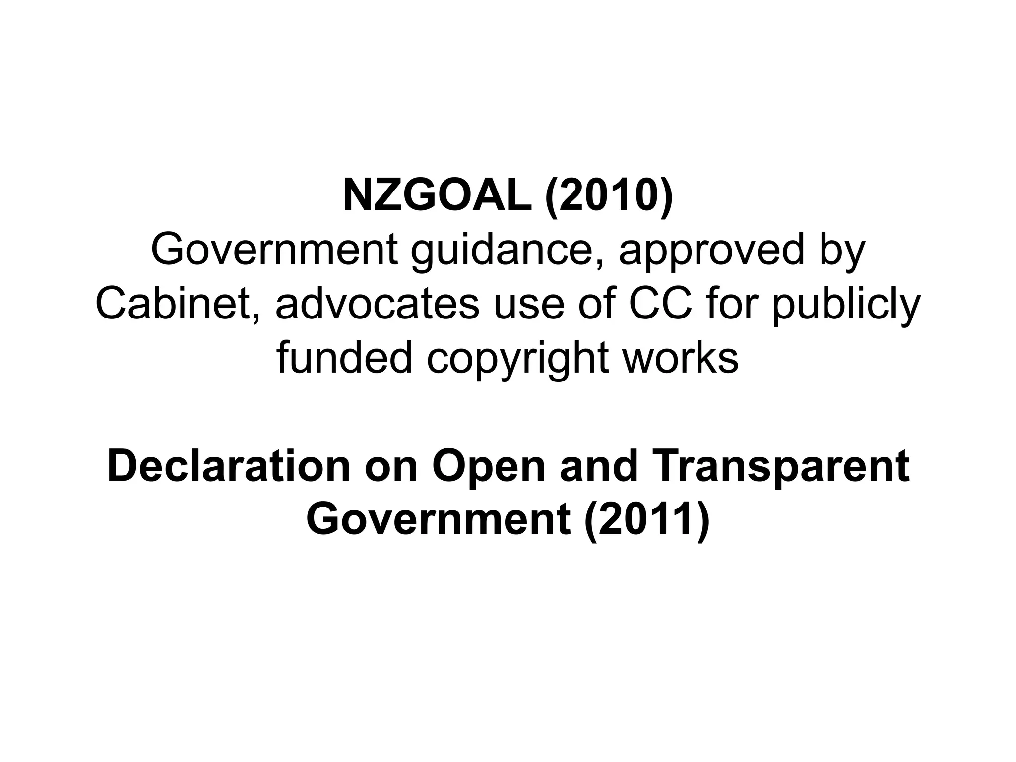 NZGOAL (2010)
Government guidance, approved by
Cabinet, advocates use of CC for publicly
funded copyright works
Declaration on Open and Transparent
Government (2011)
 
