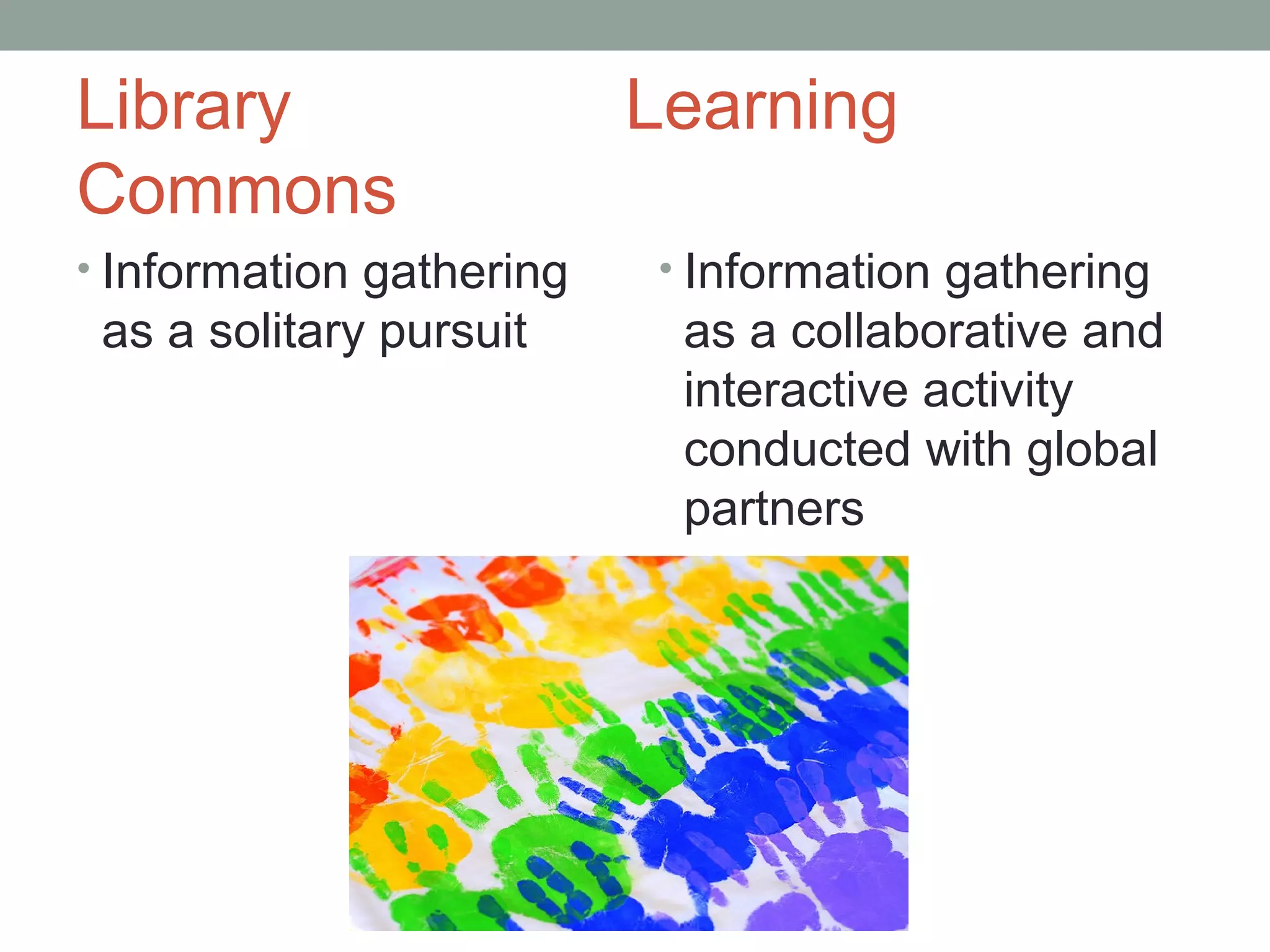 Library                   Learning
Commons
• Information gathering   • Information gathering
 as a solitary pursuit     as a collaborative and
                           interactive activity
                           conducted with global
                           partners
 