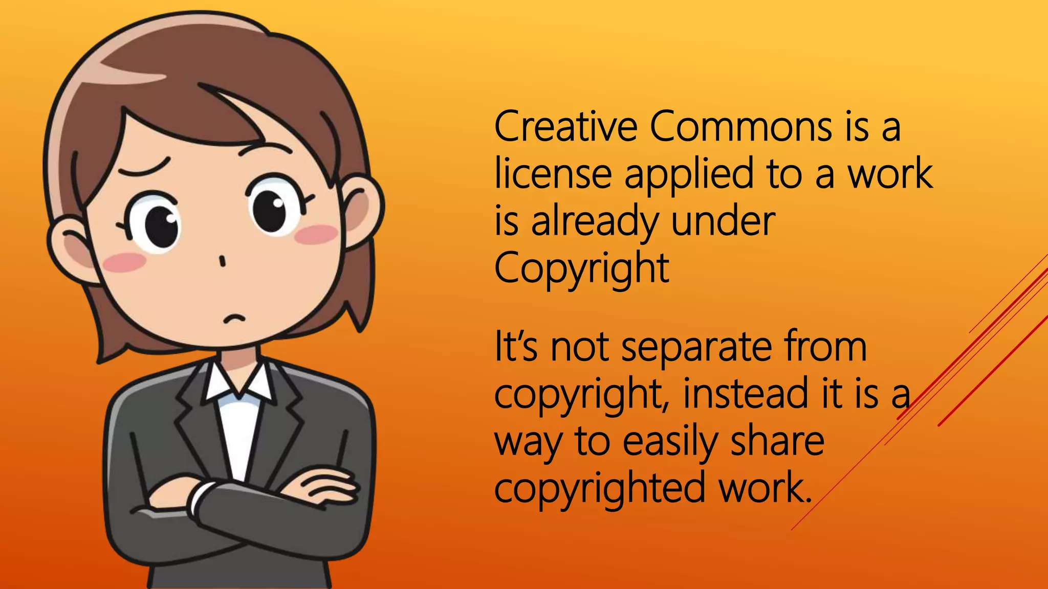 Creative Commons is a
license applied to a work
is already under
Copyright
It’s not separate from
copyright, instead it is a
way to easily share
copyrighted work.
 