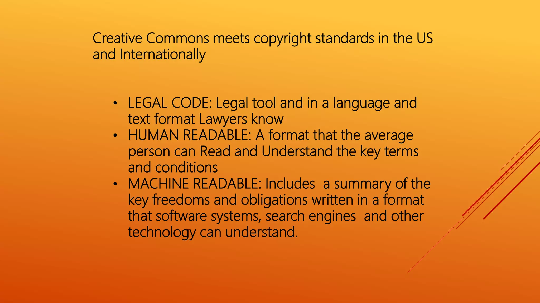 Creative Commons meets copyright standards in the US
and Internationally
• LEGAL CODE: Legal tool and in a language and
text format Lawyers know
• HUMAN READABLE: A format that the average
person can Read and Understand the key terms
and conditions
• MACHINE READABLE: Includes a summary of the
key freedoms and obligations written in a format
that software systems, search engines and other
technology can understand.
 