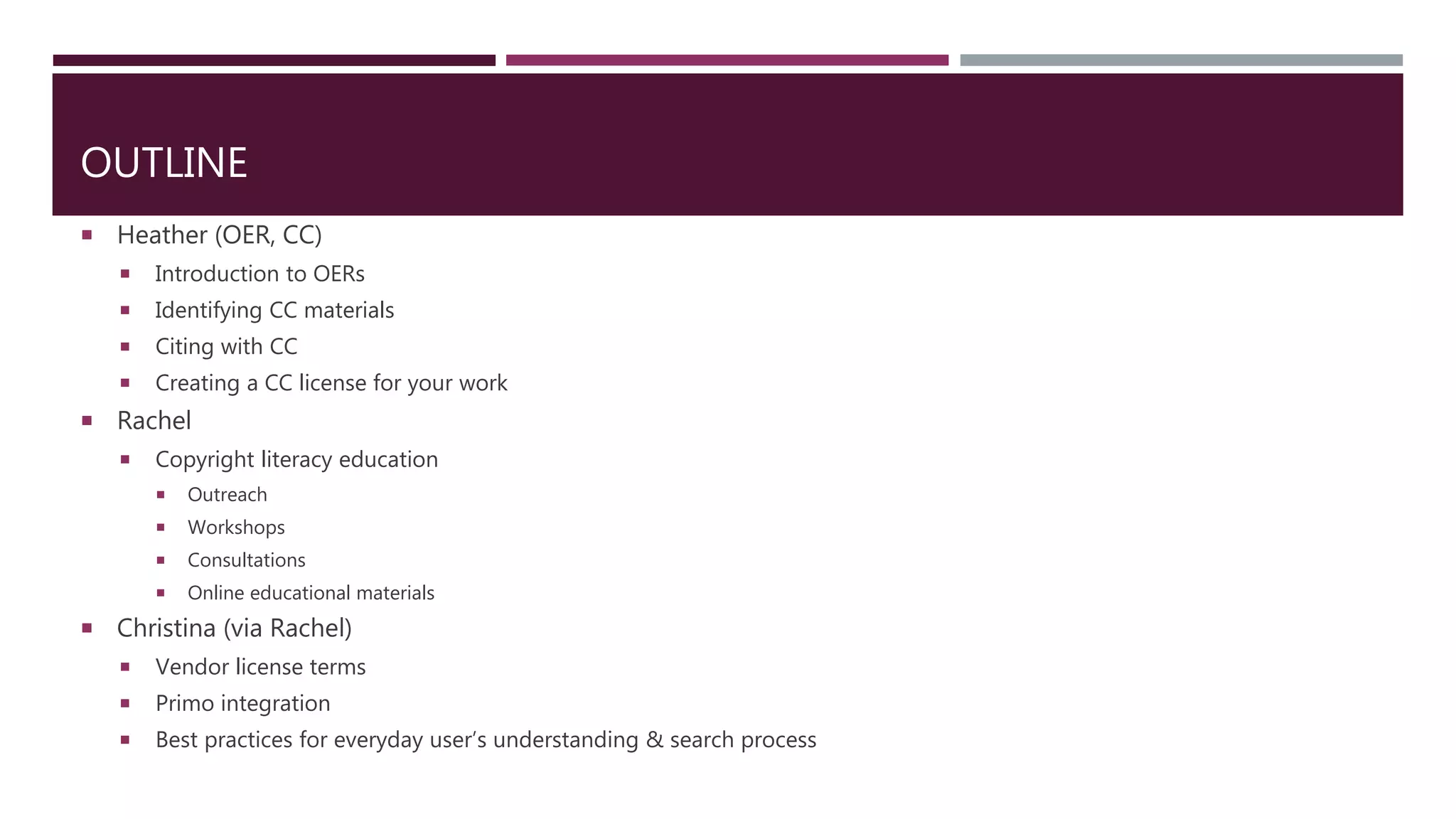 OUTLINE
 Heather (OER, CC)
 Introduction to OERs
 Identifying CC materials
 Citing with CC
 Creating a CC license for your work
 Rachel
 Copyright literacy education
 Outreach
 Workshops
 Consultations
 Online educational materials
 Christina (via Rachel)
 Vendor license terms
 Primo integration
 Best practices for everyday user’s understanding & search process
 