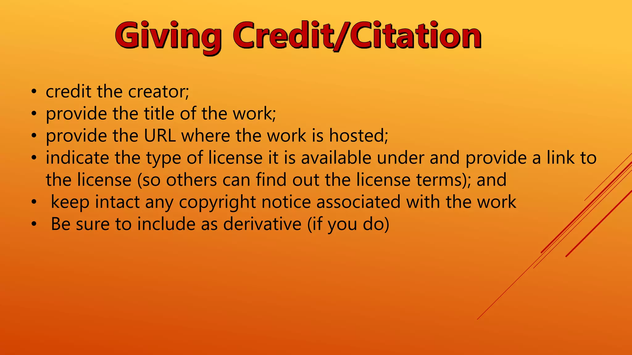 • credit the creator;
• provide the title of the work;
• provide the URL where the work is hosted;
• indicate the type of license it is available under and provide a link to
the license (so others can find out the license terms); and
• keep intact any copyright notice associated with the work
• Be sure to include as derivative (if you do)
 