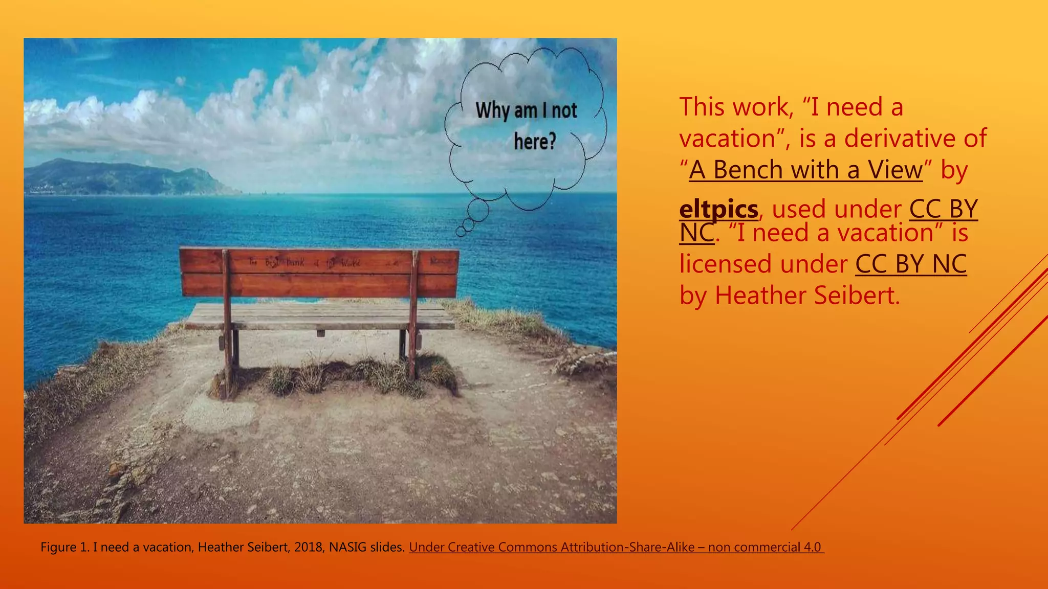 This work, “I need a
vacation”, is a derivative of
“A Bench with a View” by
eltpics, used under CC BY
NC. “I need a vacation” is
licensed under CC BY NC
by Heather Seibert.
Figure 1. I need a vacation, Heather Seibert, 2018, NASIG slides. Under Creative Commons Attribution-Share-Alike – non commercial 4.0
 