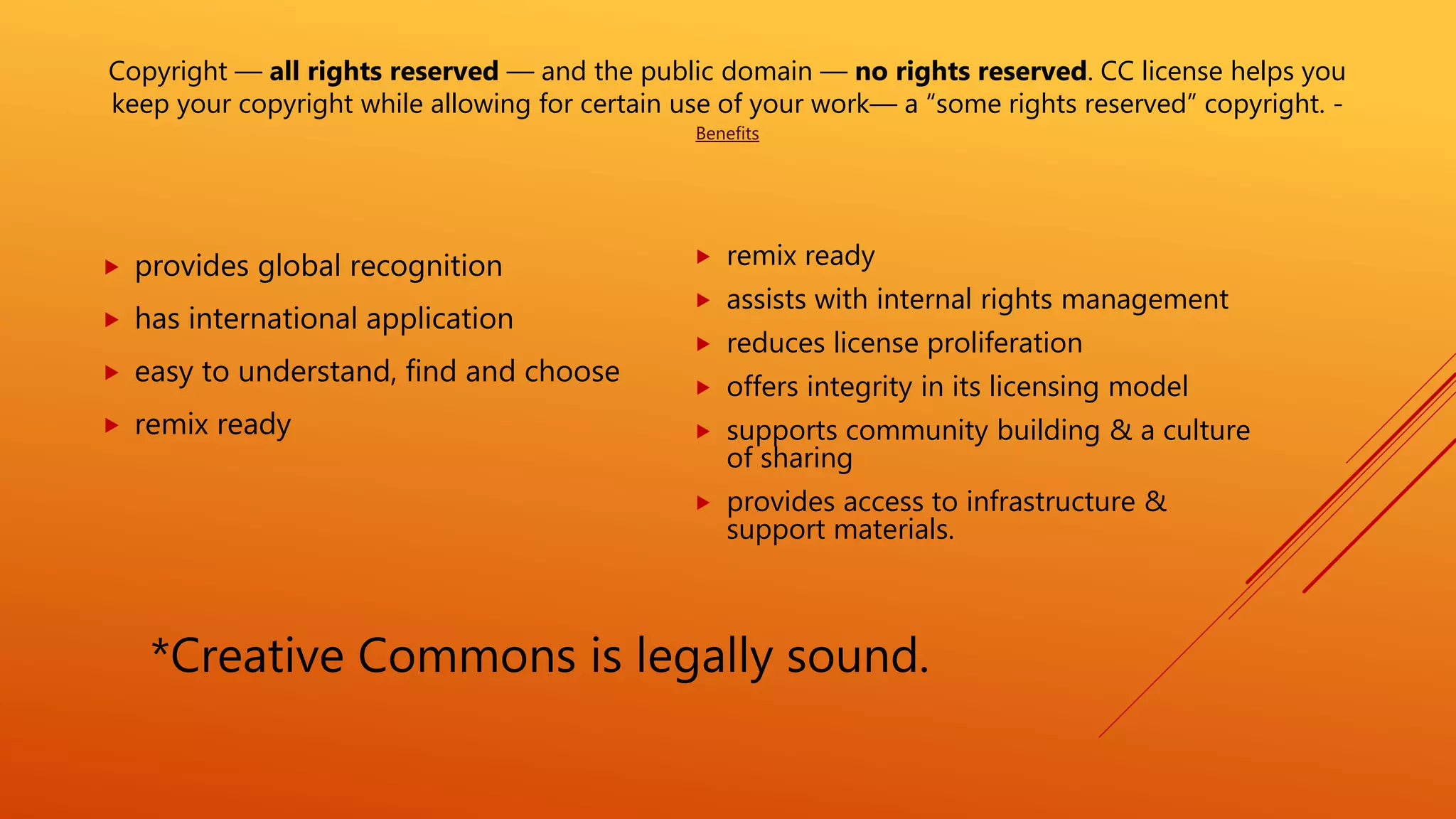 Copyright — all rights reserved — and the public domain — no rights reserved. CC license helps you
keep your copyright while allowing for certain use of your work— a “some rights reserved” copyright. -
Benefits
 provides global recognition
 has international application
 easy to understand, find and choose
 remix ready
 remix ready
 assists with internal rights management
 reduces license proliferation
 offers integrity in its licensing model
 supports community building & a culture
of sharing
 provides access to infrastructure &
support materials.
*Creative Commons is legally sound.
 