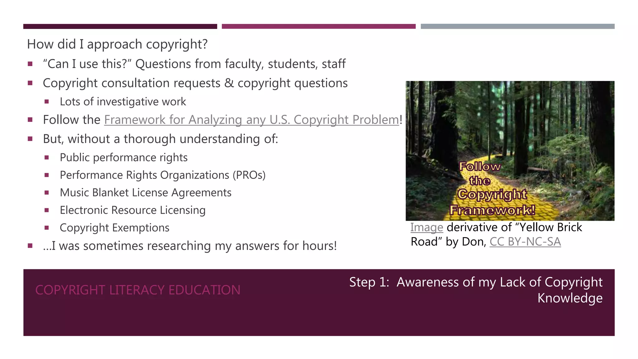 COPYRIGHT LITERACY EDUCATION
How did I approach copyright?
 “Can I use this?” Questions from faculty, students, staff
 Copyright consultation requests & copyright questions
 Lots of investigative work
 Follow the Framework for Analyzing any U.S. Copyright Problem!
 But, without a thorough understanding of:
 Public performance rights
 Performance Rights Organizations (PROs)
 Music Blanket License Agreements
 Electronic Resource Licensing
 Copyright Exemptions
 …I was sometimes researching my answers for hours!
Step 1: Awareness of my Lack of Copyright
Knowledge
Image derivative of “Yellow Brick
Road” by Don, CC BY-NC-SA
 