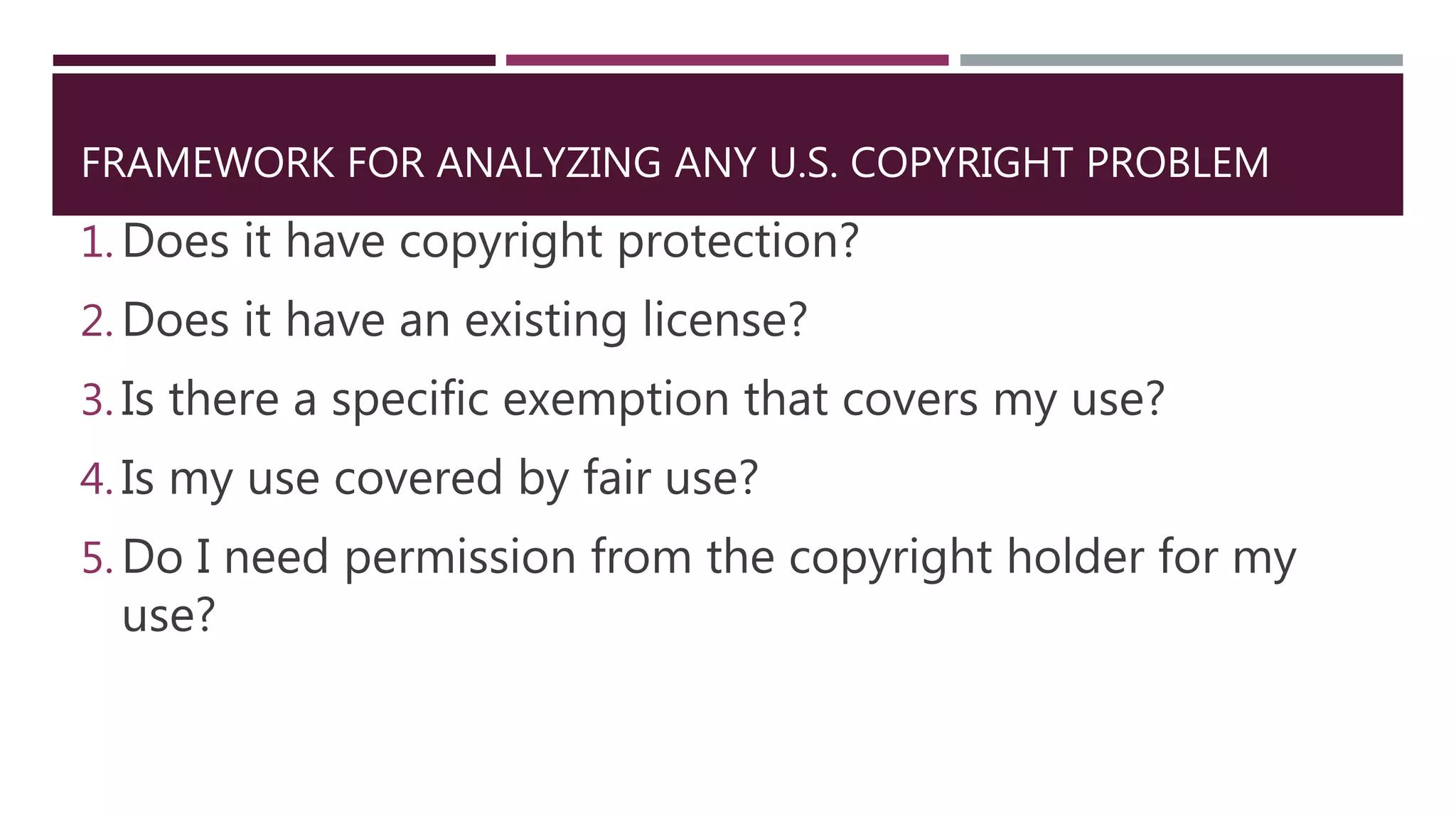 FRAMEWORK FOR ANALYZING ANY U.S. COPYRIGHT PROBLEM
1. Does it have copyright protection?
2. Does it have an existing license?
3. Is there a specific exemption that covers my use?
4. Is my use covered by fair use?
5. Do I need permission from the copyright holder for my
use?
 