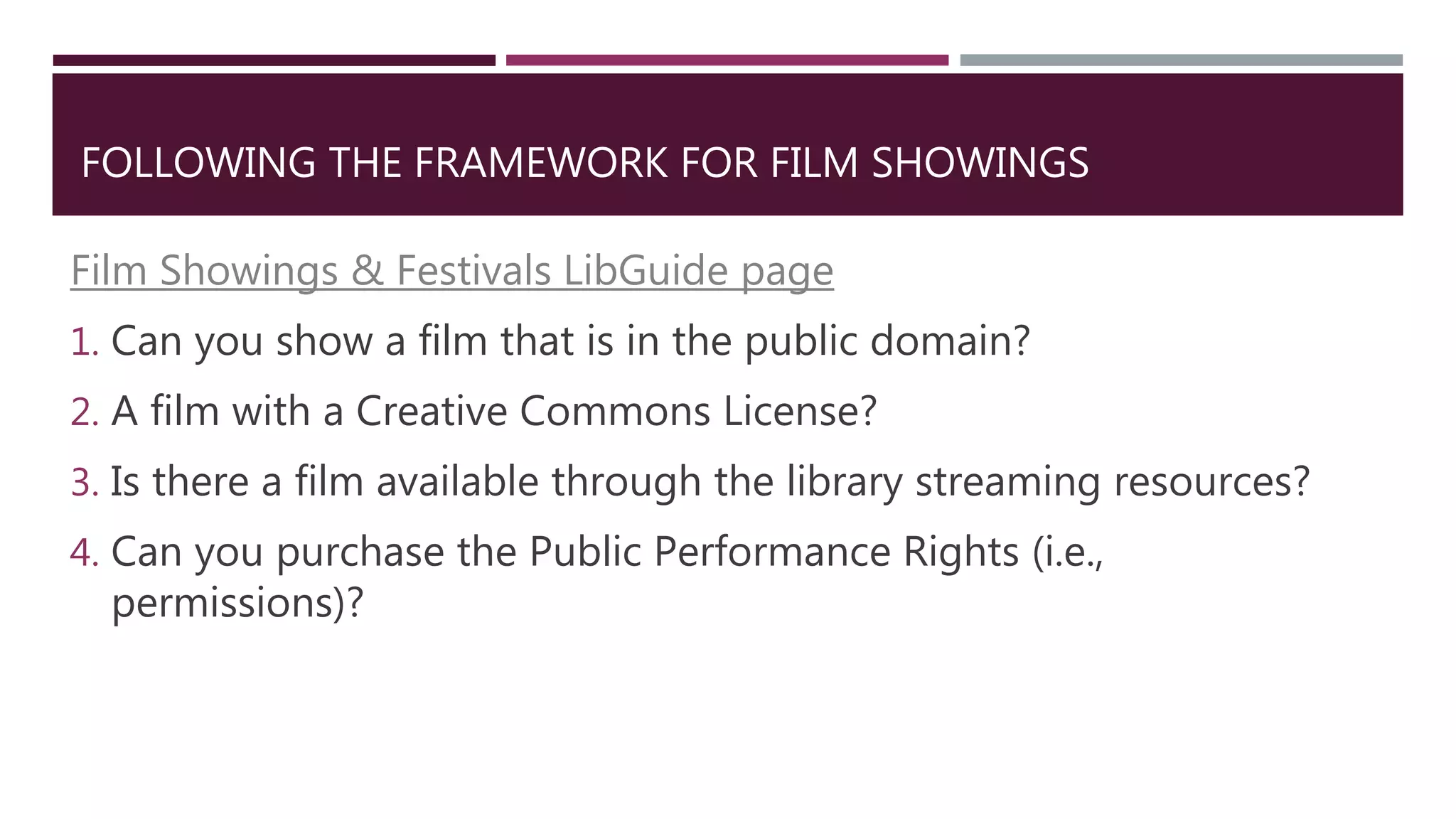 FOLLOWING THE FRAMEWORK FOR FILM SHOWINGS
Film Showings & Festivals LibGuide page
1. Can you show a film that is in the public domain?
2. A film with a Creative Commons License?
3. Is there a film available through the library streaming resources?
4. Can you purchase the Public Performance Rights (i.e.,
permissions)?
 
