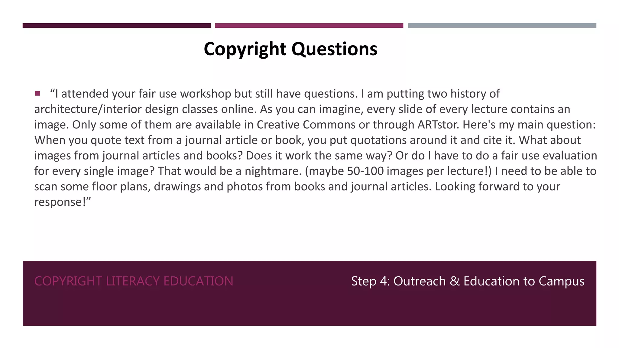 COPYRIGHT LITERACY EDUCATION Step 4: Outreach & Education to Campus
Copyright Questions
 “I attended your fair use workshop but still have questions. I am putting two history of
architecture/interior design classes online. As you can imagine, every slide of every lecture contains an
image. Only some of them are available in Creative Commons or through ARTstor. Here's my main question:
When you quote text from a journal article or book, you put quotations around it and cite it. What about
images from journal articles and books? Does it work the same way? Or do I have to do a fair use evaluation
for every single image? That would be a nightmare. (maybe 50-100 images per lecture!) I need to be able to
scan some floor plans, drawings and photos from books and journal articles. Looking forward to your
response!”
 