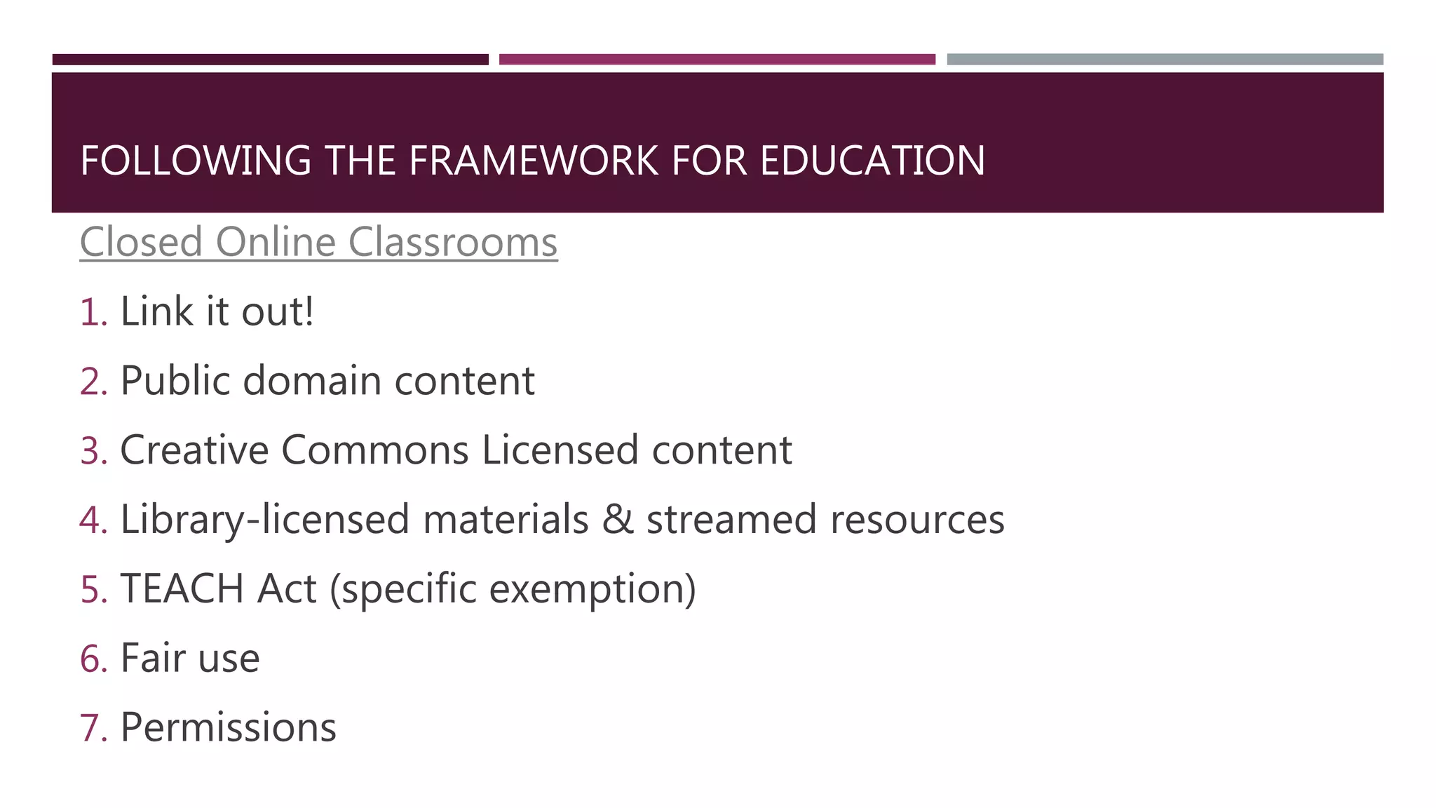 FOLLOWING THE FRAMEWORK FOR EDUCATION
Closed Online Classrooms
1. Link it out!
2. Public domain content
3. Creative Commons Licensed content
4. Library-licensed materials & streamed resources
5. TEACH Act (specific exemption)
6. Fair use
7. Permissions
 