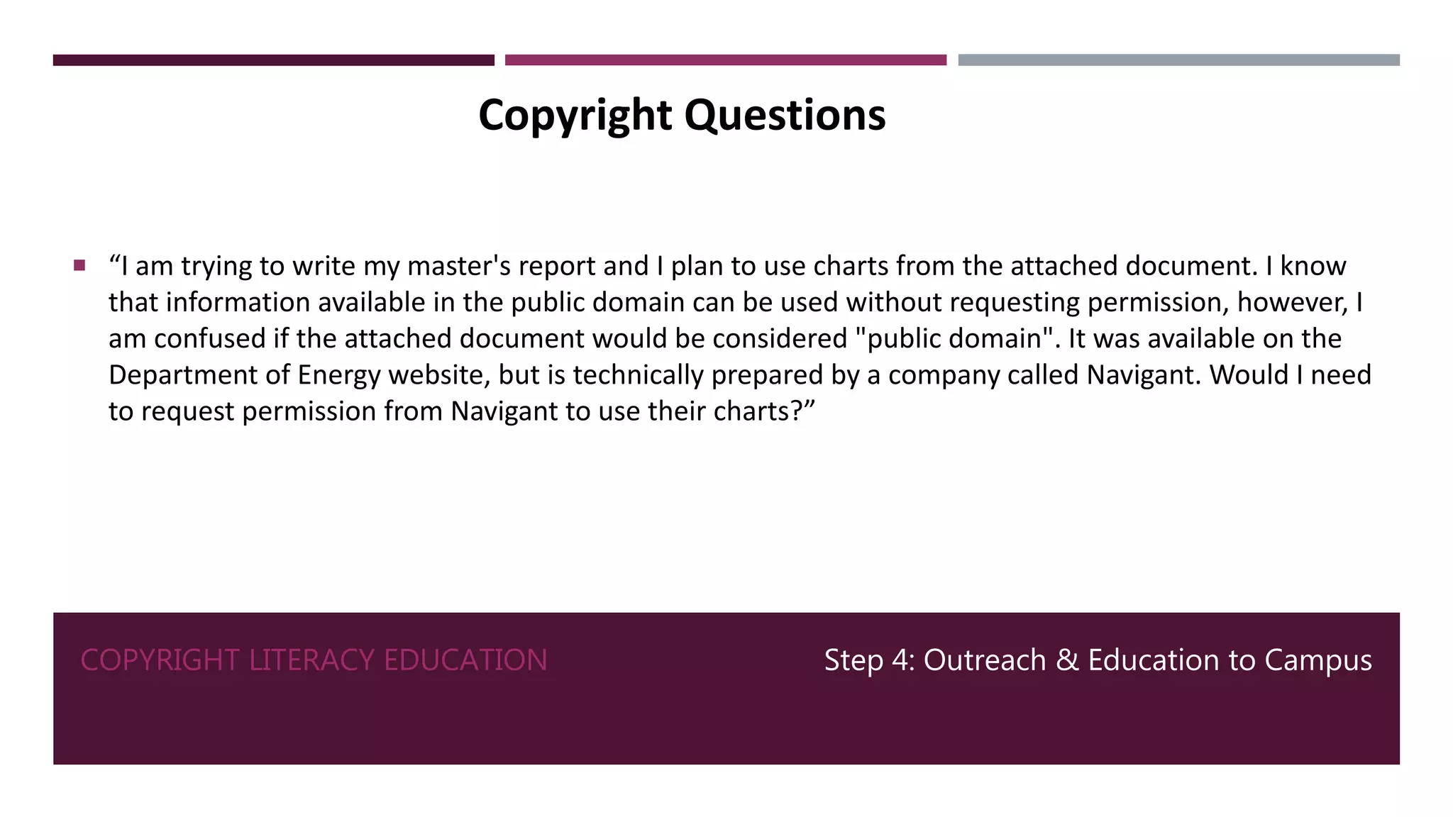 COPYRIGHT LITERACY EDUCATION Step 4: Outreach & Education to Campus
Copyright Questions
 “I am trying to write my master's report and I plan to use charts from the attached document. I know
that information available in the public domain can be used without requesting permission, however, I
am confused if the attached document would be considered "public domain". It was available on the
Department of Energy website, but is technically prepared by a company called Navigant. Would I need
to request permission from Navigant to use their charts?”
 