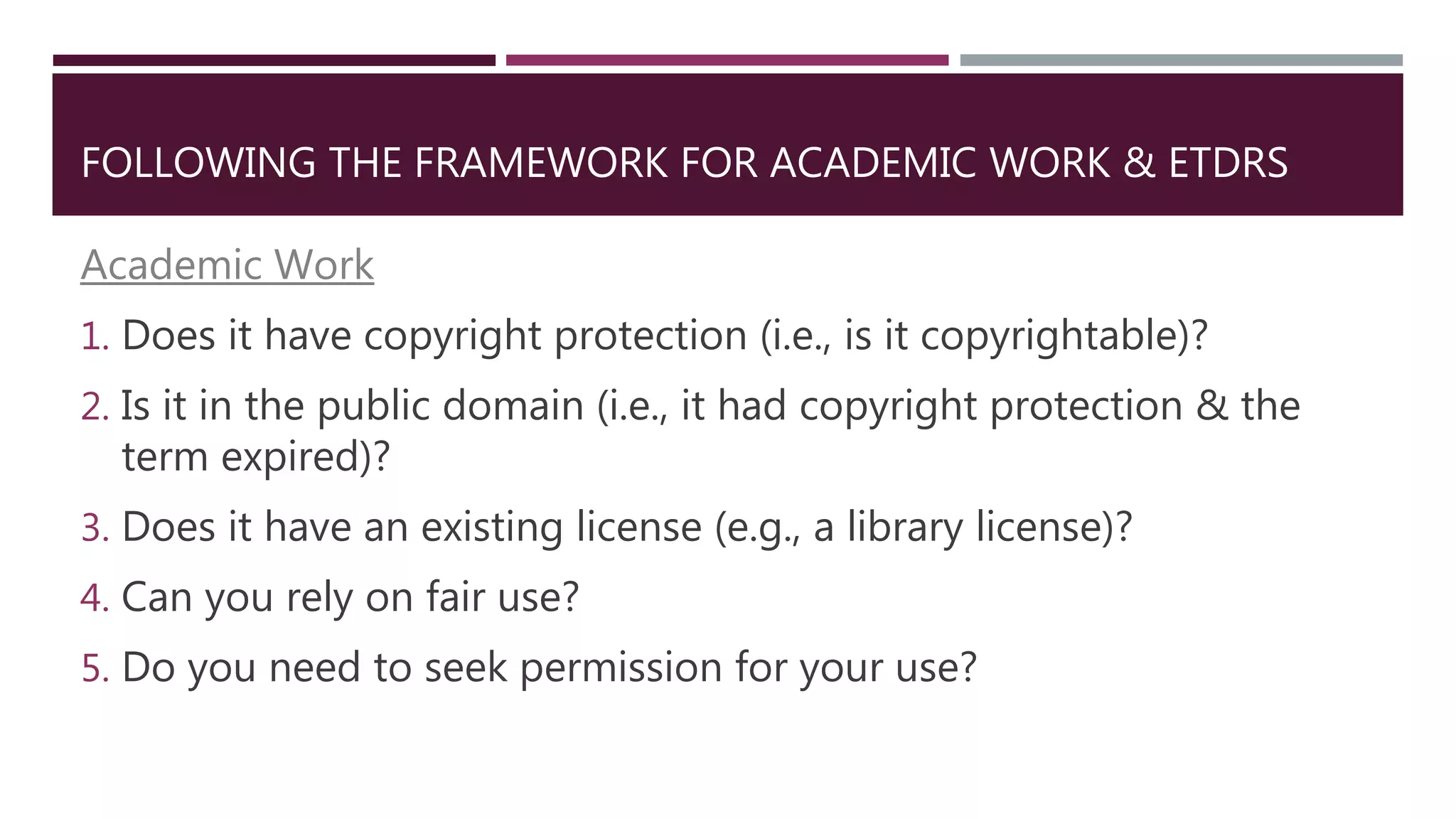 FOLLOWING THE FRAMEWORK FOR ACADEMIC WORK & ETDRS
Academic Work
1. Does it have copyright protection (i.e., is it copyrightable)?
2. Is it in the public domain (i.e., it had copyright protection & the
term expired)?
3. Does it have an existing license (e.g., a library license)?
4. Can you rely on fair use?
5. Do you need to seek permission for your use?
 