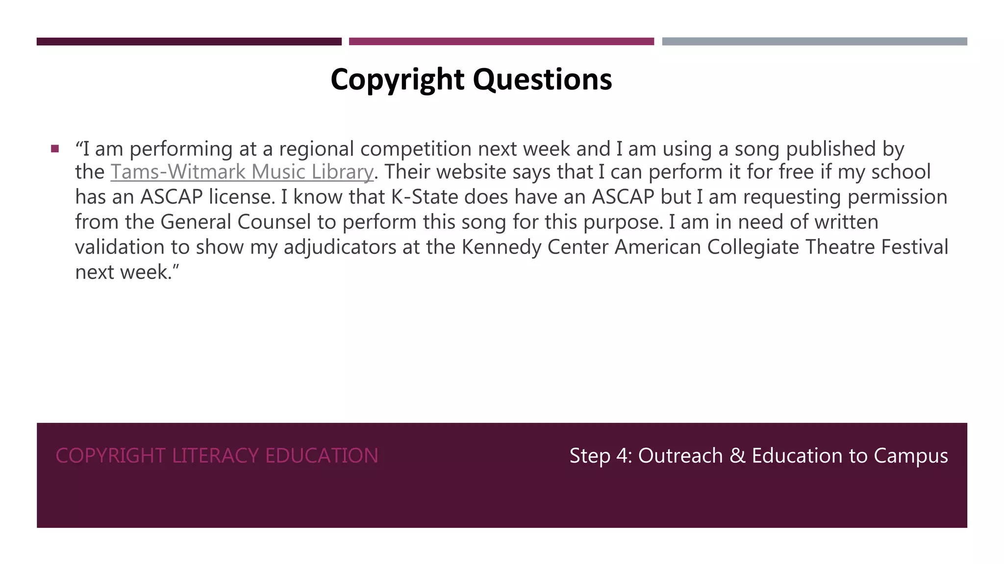 COPYRIGHT LITERACY EDUCATION Step 4: Outreach & Education to Campus
Copyright Questions
 “I am performing at a regional competition next week and I am using a song published by
the Tams-Witmark Music Library. Their website says that I can perform it for free if my school
has an ASCAP license. I know that K-State does have an ASCAP but I am requesting permission
from the General Counsel to perform this song for this purpose. I am in need of written
validation to show my adjudicators at the Kennedy Center American Collegiate Theatre Festival
next week.”
 