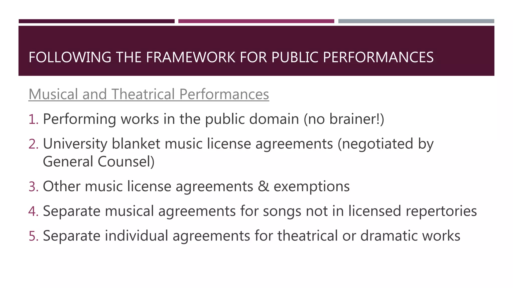 FOLLOWING THE FRAMEWORK FOR PUBLIC PERFORMANCES
Musical and Theatrical Performances
1. Performing works in the public domain (no brainer!)
2. University blanket music license agreements (negotiated by
General Counsel)
3. Other music license agreements & exemptions
4. Separate musical agreements for songs not in licensed repertories
5. Separate individual agreements for theatrical or dramatic works
 