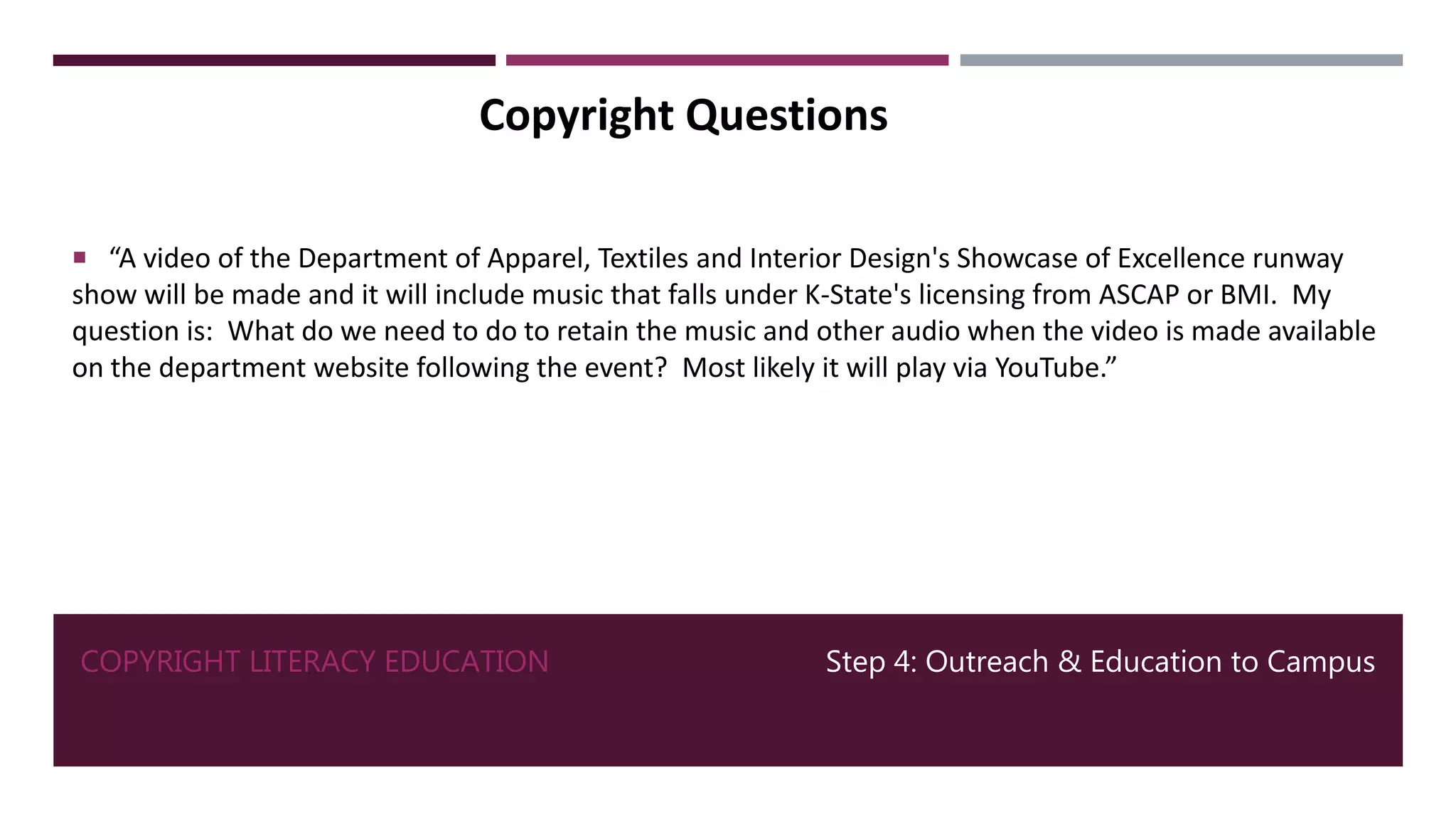 COPYRIGHT LITERACY EDUCATION Step 4: Outreach & Education to Campus
Copyright Questions
 “A video of the Department of Apparel, Textiles and Interior Design's Showcase of Excellence runway
show will be made and it will include music that falls under K-State's licensing from ASCAP or BMI. My
question is: What do we need to do to retain the music and other audio when the video is made available
on the department website following the event? Most likely it will play via YouTube.”
 