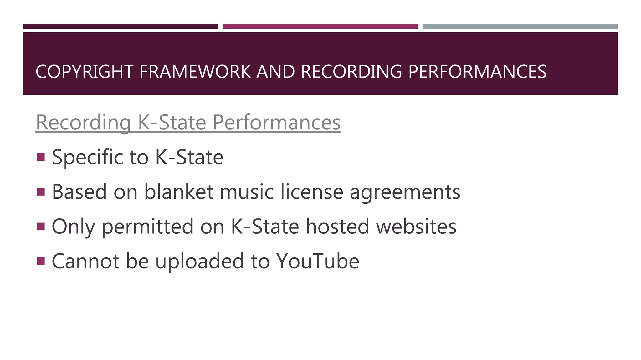 COPYRIGHT FRAMEWORK AND RECORDING PERFORMANCES
Recording K-State Performances
 Specific to K-State
 Based on blanket music license agreements
 Only permitted on K-State hosted websites
 Cannot be uploaded to YouTube
 
