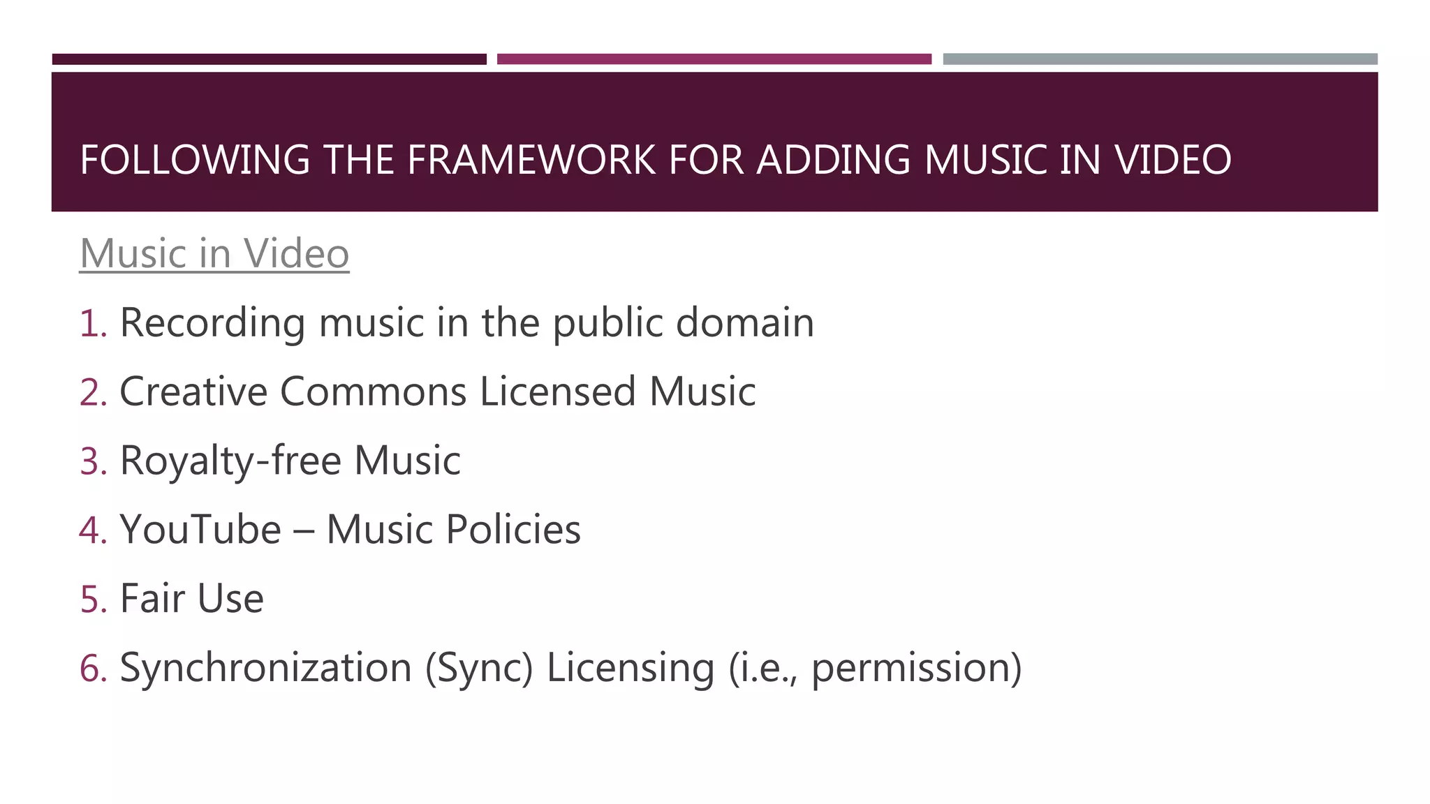 FOLLOWING THE FRAMEWORK FOR ADDING MUSIC IN VIDEO
Music in Video
1. Recording music in the public domain
2. Creative Commons Licensed Music
3. Royalty-free Music
4. YouTube – Music Policies
5. Fair Use
6. Synchronization (Sync) Licensing (i.e., permission)
 