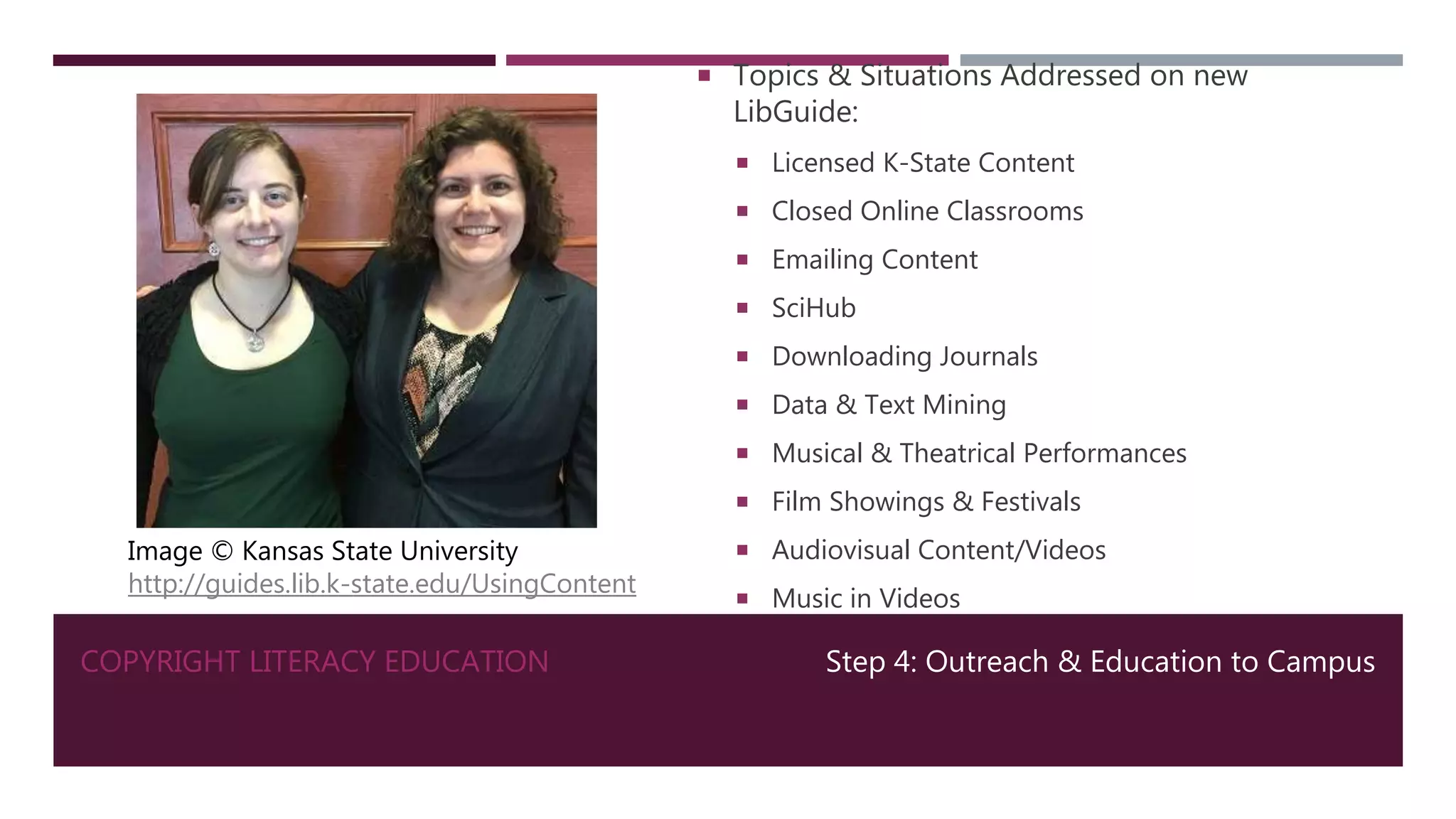 COPYRIGHT LITERACY EDUCATION
 Topics & Situations Addressed on new
LibGuide:
 Licensed K-State Content
 Closed Online Classrooms
 Emailing Content
 SciHub
 Downloading Journals
 Data & Text Mining
 Musical & Theatrical Performances
 Film Showings & Festivals
 Audiovisual Content/Videos
 Music in Videos
Step 4: Outreach & Education to Campus
Image © Kansas State University
http://guides.lib.k-state.edu/UsingContent
 