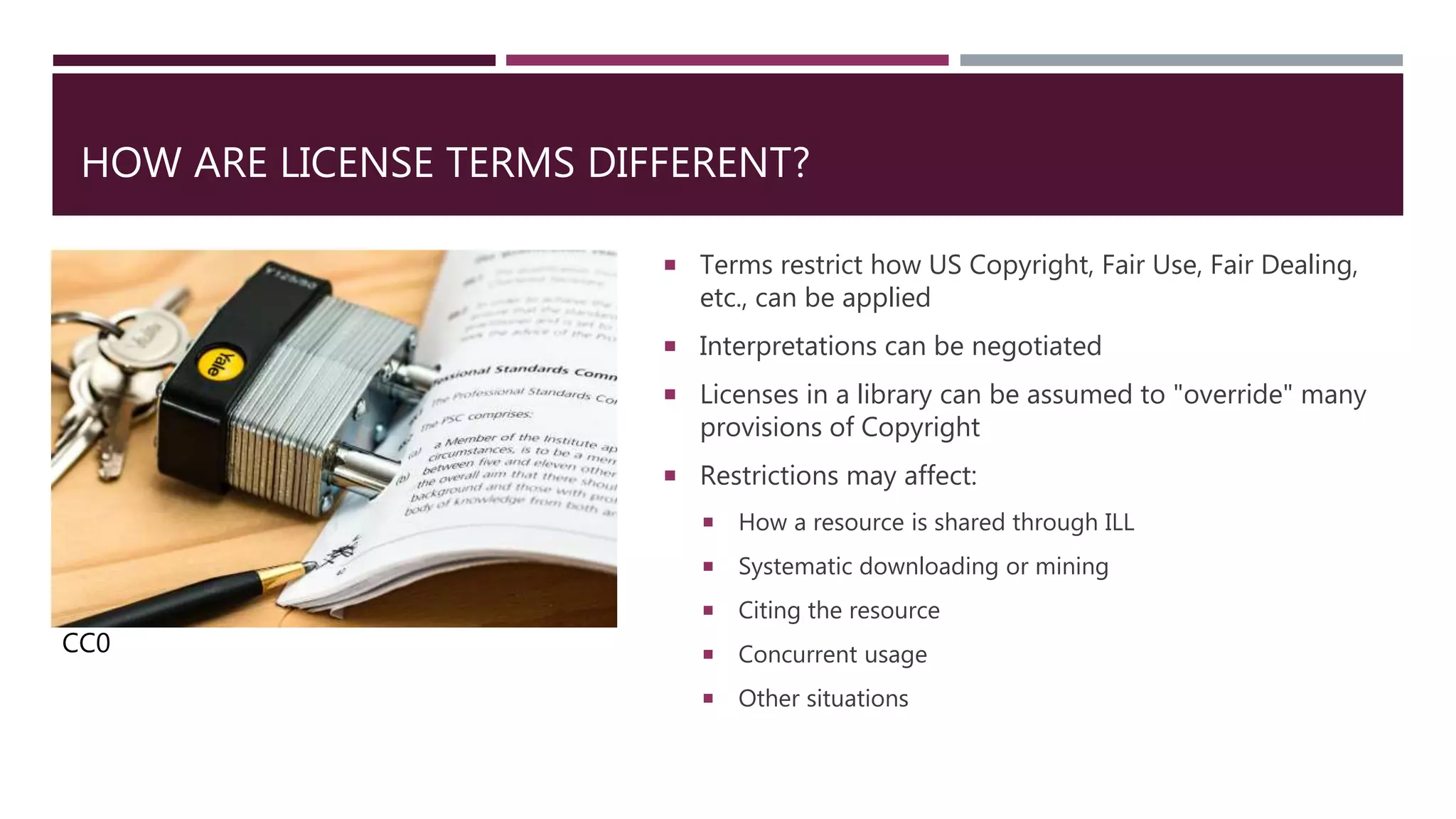 HOW ARE LICENSE TERMS DIFFERENT?
 Terms restrict how US Copyright, Fair Use, Fair Dealing,
etc., can be applied
 Interpretations can be negotiated
 Licenses in a library can be assumed to "override" many
provisions of Copyright
 Restrictions may affect:
 How a resource is shared through ILL
 Systematic downloading or mining
 Citing the resource
 Concurrent usage
 Other situations
CC0
 