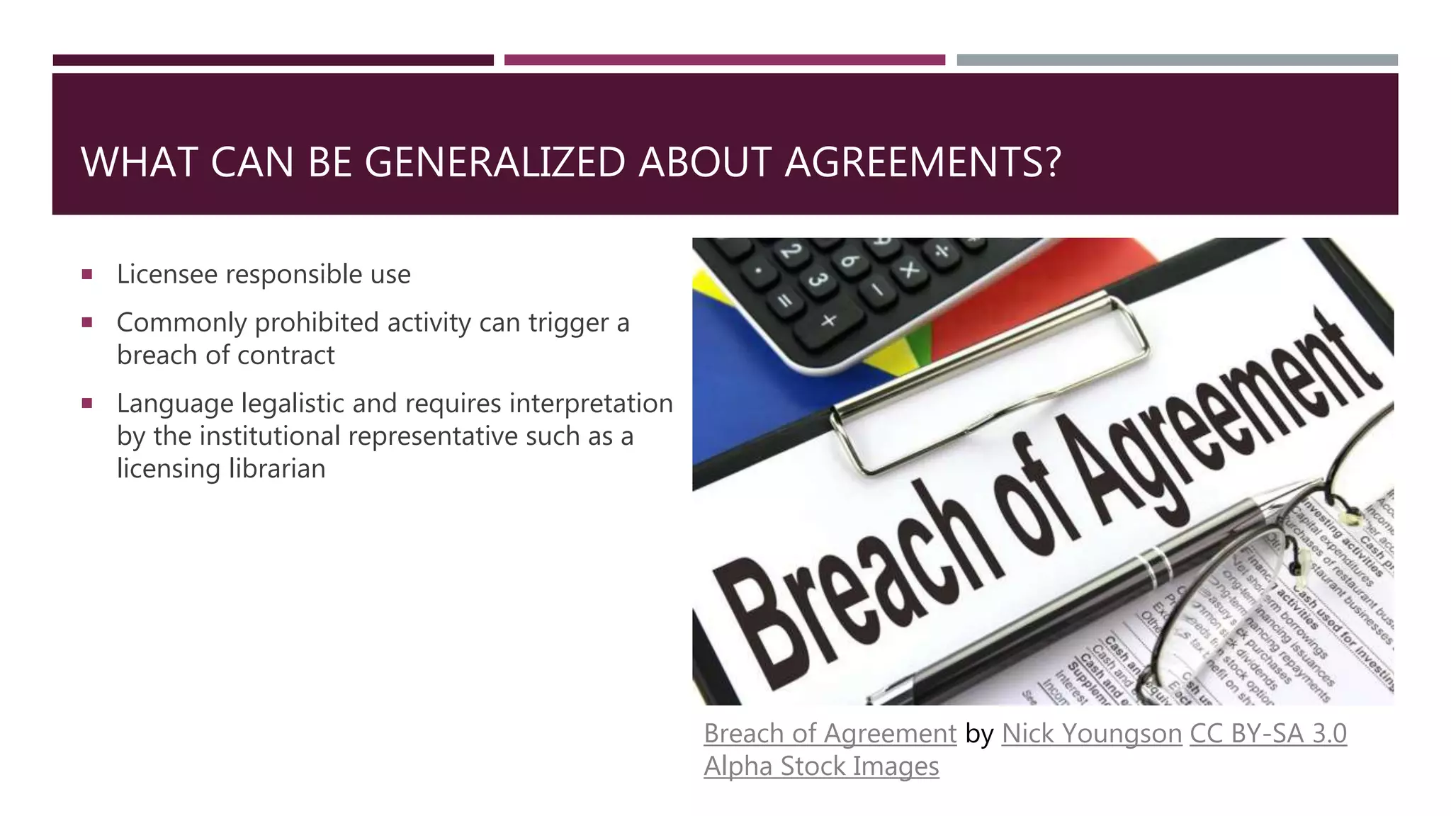 WHAT CAN BE GENERALIZED ABOUT AGREEMENTS?
 Licensee responsible use
 Commonly prohibited activity can trigger a
breach of contract
 Language legalistic and requires interpretation
by the institutional representative such as a
licensing librarian
Breach of Agreement by Nick Youngson CC BY-SA 3.0
Alpha Stock Images
 