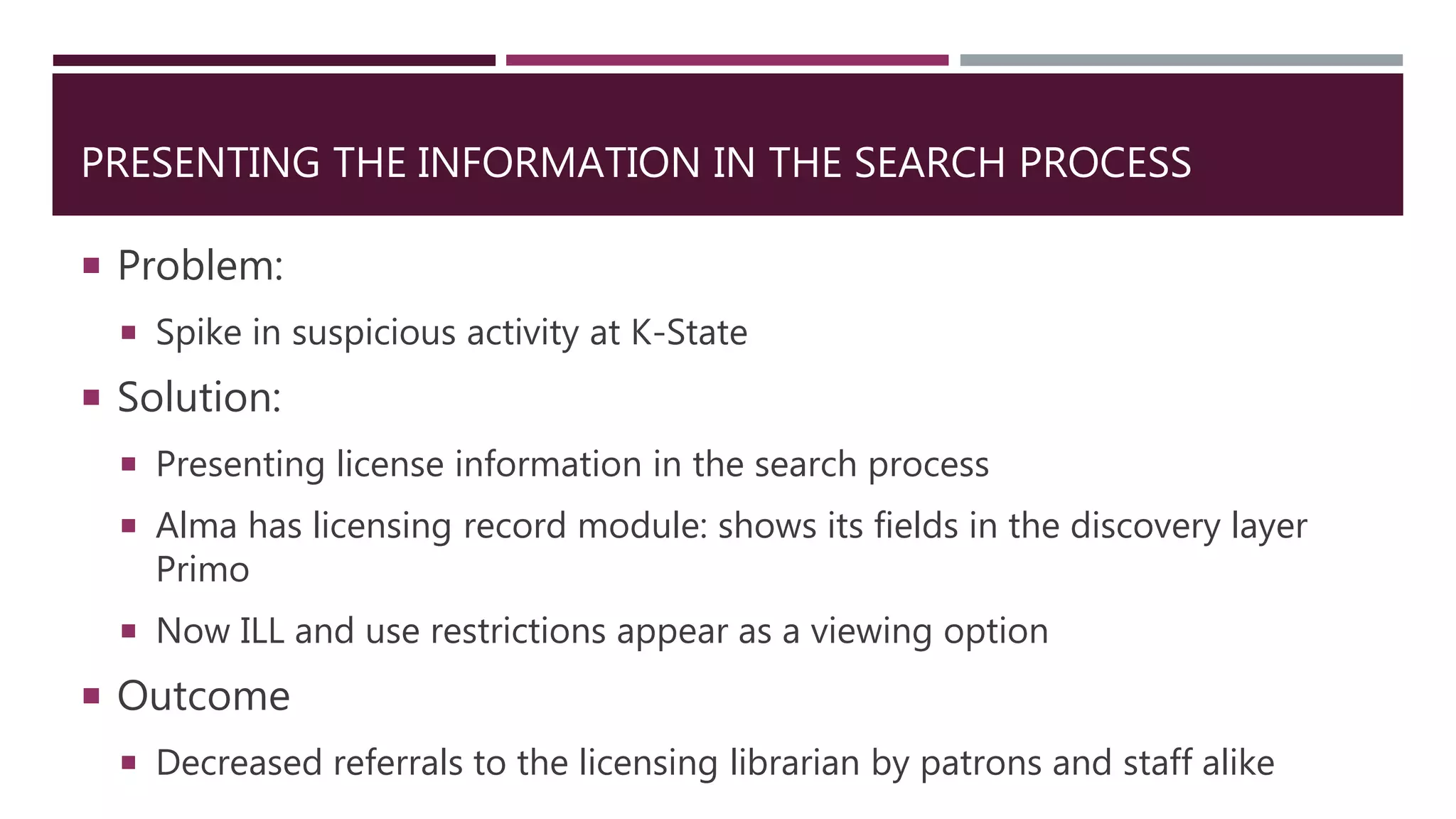 PRESENTING THE INFORMATION IN THE SEARCH PROCESS
 Problem:
 Spike in suspicious activity at K-State
 Solution:
 Presenting license information in the search process
 Alma has licensing record module: shows its fields in the discovery layer
Primo
 Now ILL and use restrictions appear as a viewing option
 Outcome
 Decreased referrals to the licensing librarian by patrons and staff alike
 