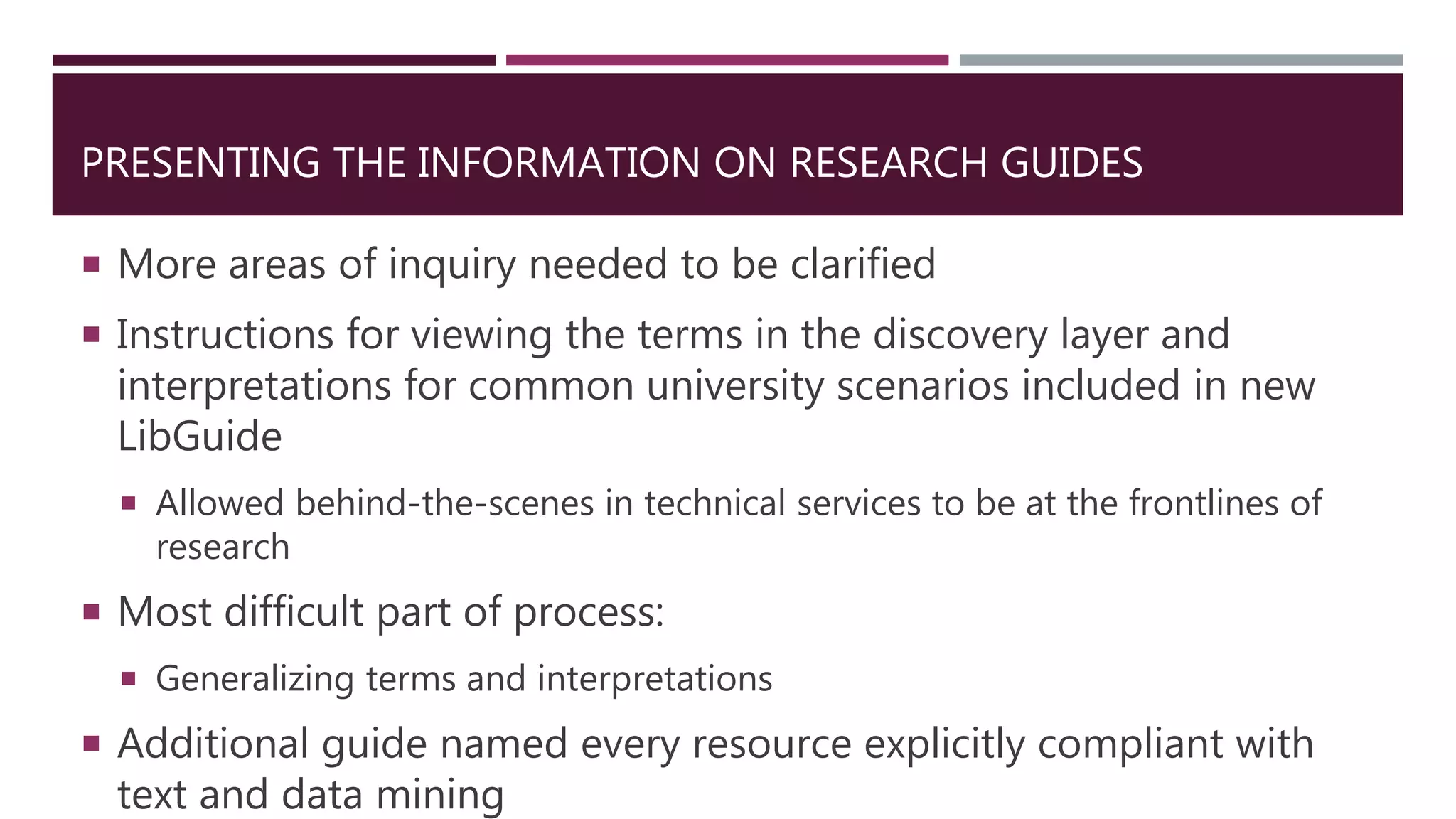PRESENTING THE INFORMATION ON RESEARCH GUIDES
 More areas of inquiry needed to be clarified
 Instructions for viewing the terms in the discovery layer and
interpretations for common university scenarios included in new
LibGuide
 Allowed behind-the-scenes in technical services to be at the frontlines of
research
 Most difficult part of process:
 Generalizing terms and interpretations
 Additional guide named every resource explicitly compliant with
text and data mining
 