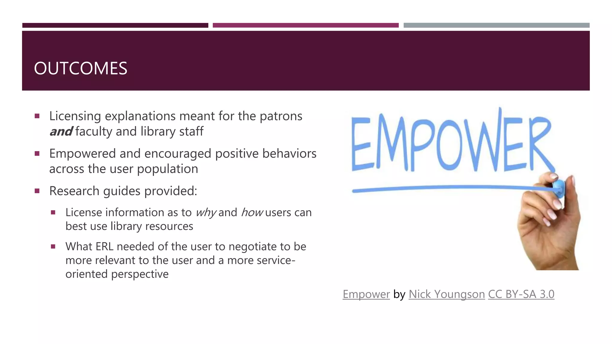 OUTCOMES
 Licensing explanations meant for the patrons
and faculty and library staff
 Empowered and encouraged positive behaviors
across the user population
 Research guides provided:
 License information as to why and how users can
best use library resources
 What ERL needed of the user to negotiate to be
more relevant to the user and a more service-
oriented perspective
Empower by Nick Youngson CC BY-SA 3.0
 