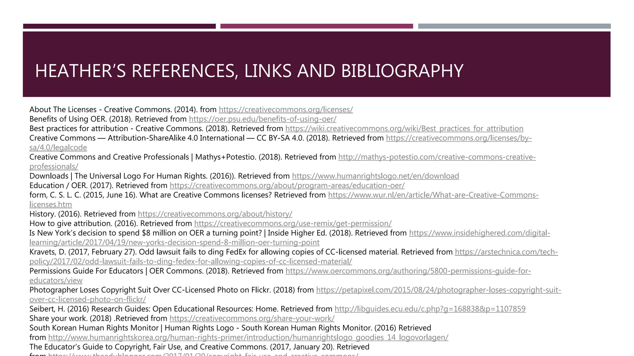 HEATHER’S REFERENCES, LINKS AND BIBLIOGRAPHY
About The Licenses - Creative Commons. (2014). from https://creativecommons.org/licenses/
Benefits of Using OER. (2018). Retrieved from https://oer.psu.edu/benefits-of-using-oer/
Best practices for attribution - Creative Commons. (2018). Retrieved from https://wiki.creativecommons.org/wiki/Best_practices_for_attribution
Creative Commons — Attribution-ShareAlike 4.0 International — CC BY-SA 4.0. (2018). Retrieved from https://creativecommons.org/licenses/by-
sa/4.0/legalcode
Creative Commons and Creative Professionals | Mathys+Potestio. (2018). Retrieved from http://mathys-potestio.com/creative-commons-creative-
professionals/
Downloads | The Universal Logo For Human Rights. (2016)). Retrieved from https://www.humanrightslogo.net/en/download
Education / OER. (2017). Retrieved from https://creativecommons.org/about/program-areas/education-oer/
form, C. S. L. C. (2015, June 16). What are Creative Commons licenses? Retrieved from https://www.wur.nl/en/article/What-are-Creative-Commons-
licenses.htm
History. (2016). Retrieved from https://creativecommons.org/about/history/
How to give attribution. (2016). Retrieved from https://creativecommons.org/use-remix/get-permission/
Is New York’s decision to spend $8 million on OER a turning point? | Inside Higher Ed. (2018). Retrieved from https://www.insidehighered.com/digital-
learning/article/2017/04/19/new-yorks-decision-spend-8-million-oer-turning-point
Kravets, D. (2017, February 27). Odd lawsuit fails to ding FedEx for allowing copies of CC-licensed material. Retrieved from https://arstechnica.com/tech-
policy/2017/02/odd-lawsuit-fails-to-ding-fedex-for-allowing-copies-of-cc-licensed-material/
Permissions Guide For Educators | OER Commons. (2018). Retrieved from https://www.oercommons.org/authoring/5800-permissions-guide-for-
educators/view
Photographer Loses Copyright Suit Over CC-Licensed Photo on Flickr. (2018) from https://petapixel.com/2015/08/24/photographer-loses-copyright-suit-
over-cc-licensed-photo-on-flickr/
Seibert, H. (2016) Research Guides: Open Educational Resources: Home. Retrieved from http://libguides.ecu.edu/c.php?g=168838&p=1107859
Share your work. (2018) .Retrieved from https://creativecommons.org/share-your-work/
South Korean Human Rights Monitor | Human Rights Logo - South Korean Human Rights Monitor. (2016) Retrieved
from http://www.humanrightskorea.org/human-rights-primer/introduction/humanrightslogo_goodies_14_logovorlagen/
The Educator’s Guide to Copyright, Fair Use, and Creative Commons. (2017, January 20). Retrieved
 