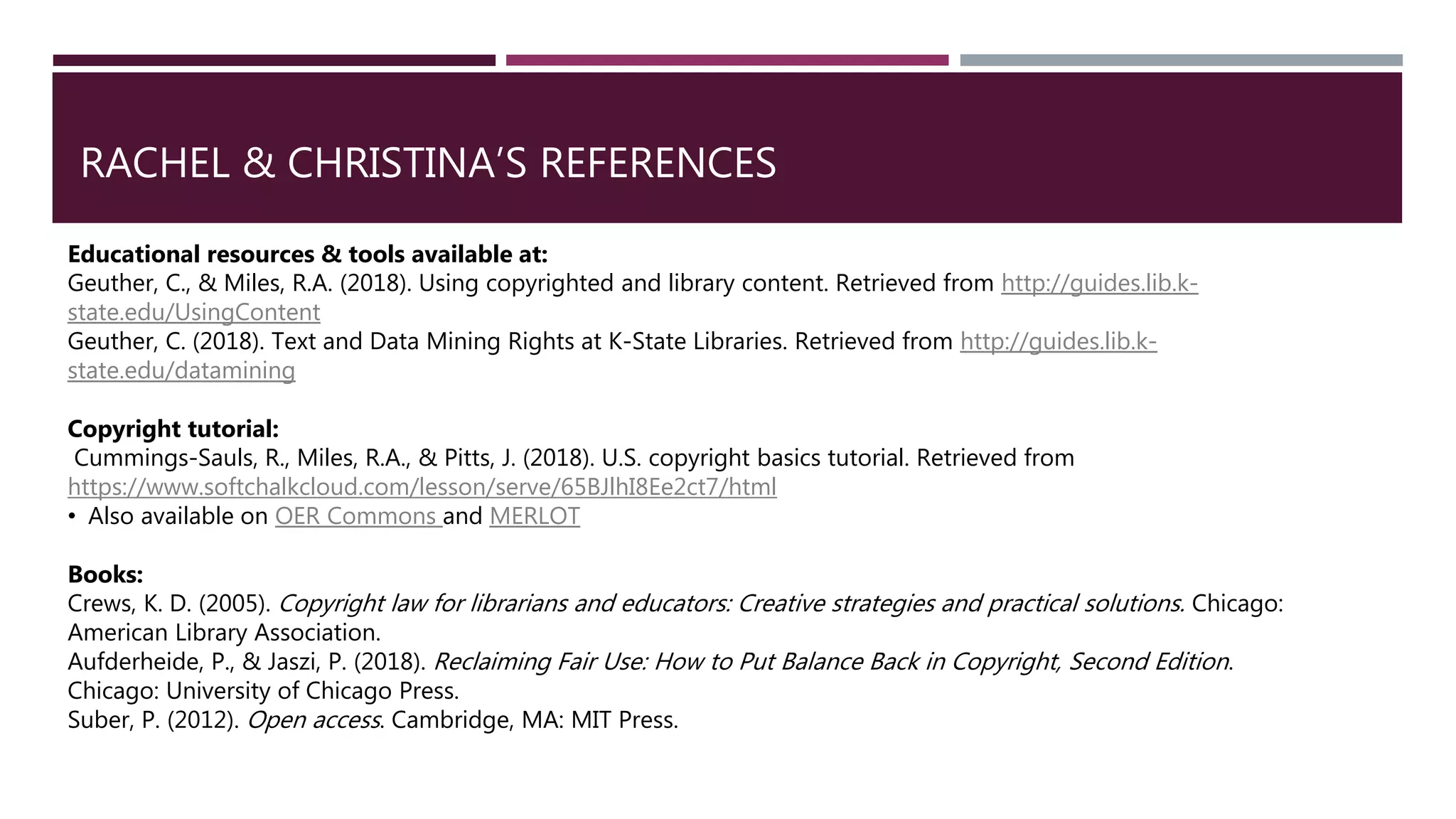 RACHEL & CHRISTINA’S REFERENCES
Educational resources & tools available at:
Geuther, C., & Miles, R.A. (2018). Using copyrighted and library content. Retrieved from http://guides.lib.k-
state.edu/UsingContent
Geuther, C. (2018). Text and Data Mining Rights at K-State Libraries. Retrieved from http://guides.lib.k-
state.edu/datamining
Copyright tutorial:
Cummings-Sauls, R., Miles, R.A., & Pitts, J. (2018). U.S. copyright basics tutorial. Retrieved from
https://www.softchalkcloud.com/lesson/serve/65BJlhI8Ee2ct7/html
• Also available on OER Commons and MERLOT
Books:
Crews, K. D. (2005). Copyright law for librarians and educators: Creative strategies and practical solutions. Chicago:
American Library Association.
Aufderheide, P., & Jaszi, P. (2018). Reclaiming Fair Use: How to Put Balance Back in Copyright, Second Edition.
Chicago: University of Chicago Press.
Suber, P. (2012). Open access. Cambridge, MA: MIT Press.
 