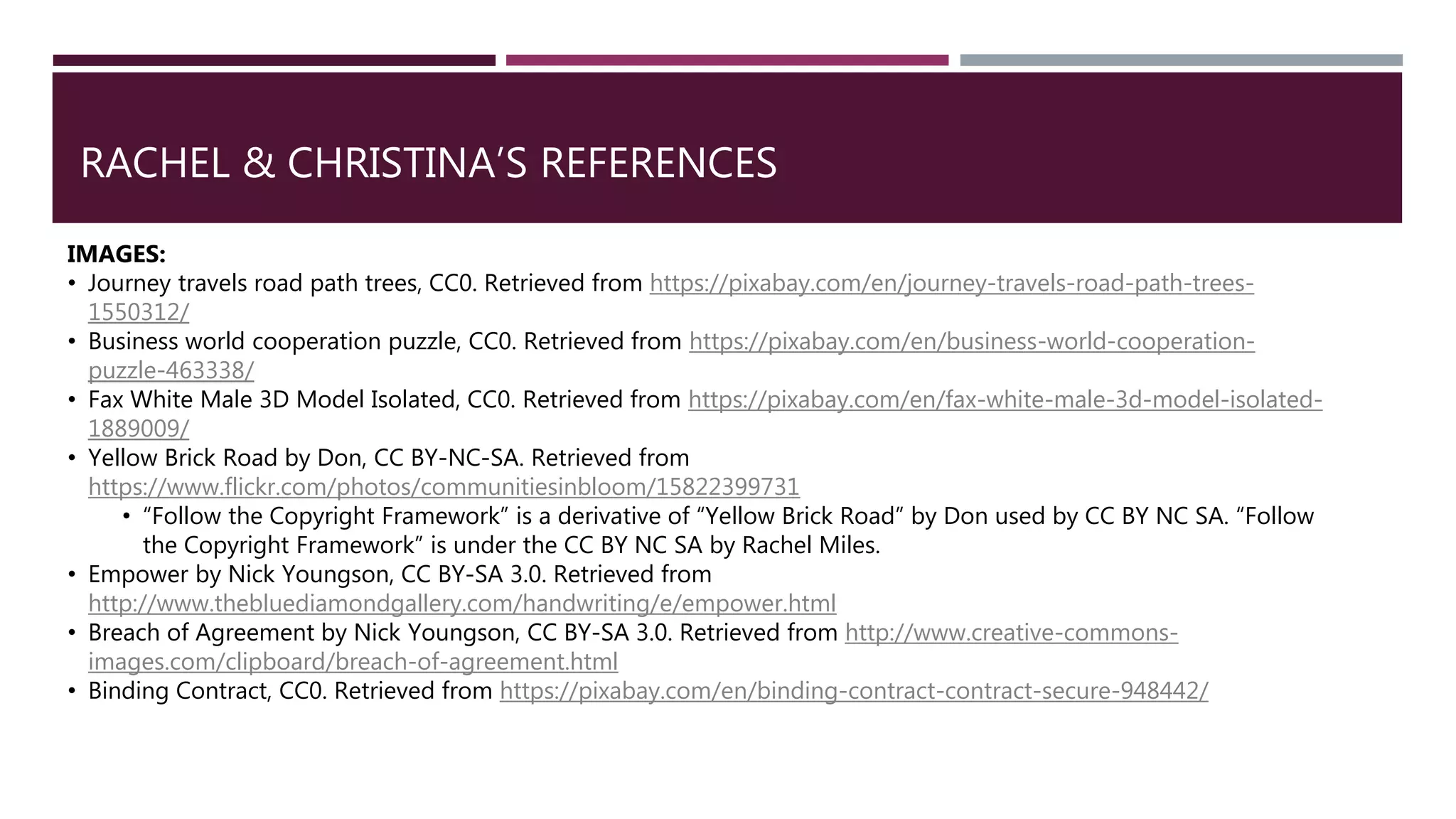RACHEL & CHRISTINA’S REFERENCES
IMAGES:
• Journey travels road path trees, CC0. Retrieved from https://pixabay.com/en/journey-travels-road-path-trees-
1550312/
• Business world cooperation puzzle, CC0. Retrieved from https://pixabay.com/en/business-world-cooperation-
puzzle-463338/
• Fax White Male 3D Model Isolated, CC0. Retrieved from https://pixabay.com/en/fax-white-male-3d-model-isolated-
1889009/
• Yellow Brick Road by Don, CC BY-NC-SA. Retrieved from
https://www.flickr.com/photos/communitiesinbloom/15822399731
• “Follow the Copyright Framework” is a derivative of “Yellow Brick Road” by Don used by CC BY NC SA. “Follow
the Copyright Framework” is under the CC BY NC SA by Rachel Miles.
• Empower by Nick Youngson, CC BY-SA 3.0. Retrieved from
http://www.thebluediamondgallery.com/handwriting/e/empower.html
• Breach of Agreement by Nick Youngson, CC BY-SA 3.0. Retrieved from http://www.creative-commons-
images.com/clipboard/breach-of-agreement.html
• Binding Contract, CC0. Retrieved from https://pixabay.com/en/binding-contract-contract-secure-948442/
 