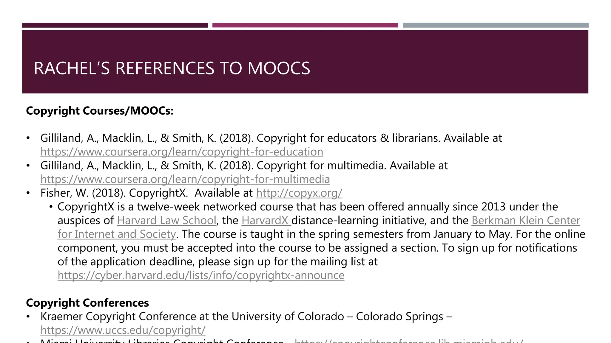 RACHEL’S REFERENCES TO MOOCS
Copyright Courses/MOOCs:
• Gilliland, A., Macklin, L., & Smith, K. (2018). Copyright for educators & librarians. Available at
https://www.coursera.org/learn/copyright-for-education
• Gilliland, A., Macklin, L., & Smith, K. (2018). Copyright for multimedia. Available at
https://www.coursera.org/learn/copyright-for-multimedia
• Fisher, W. (2018). CopyrightX. Available at http://copyx.org/
• CopyrightX is a twelve-week networked course that has been offered annually since 2013 under the
auspices of Harvard Law School, the HarvardX distance-learning initiative, and the Berkman Klein Center
for Internet and Society. The course is taught in the spring semesters from January to May. For the online
component, you must be accepted into the course to be assigned a section. To sign up for notifications
of the application deadline, please sign up for the mailing list at
https://cyber.harvard.edu/lists/info/copyrightx-announce
Copyright Conferences
• Kraemer Copyright Conference at the University of Colorado – Colorado Springs –
https://www.uccs.edu/copyright/
 