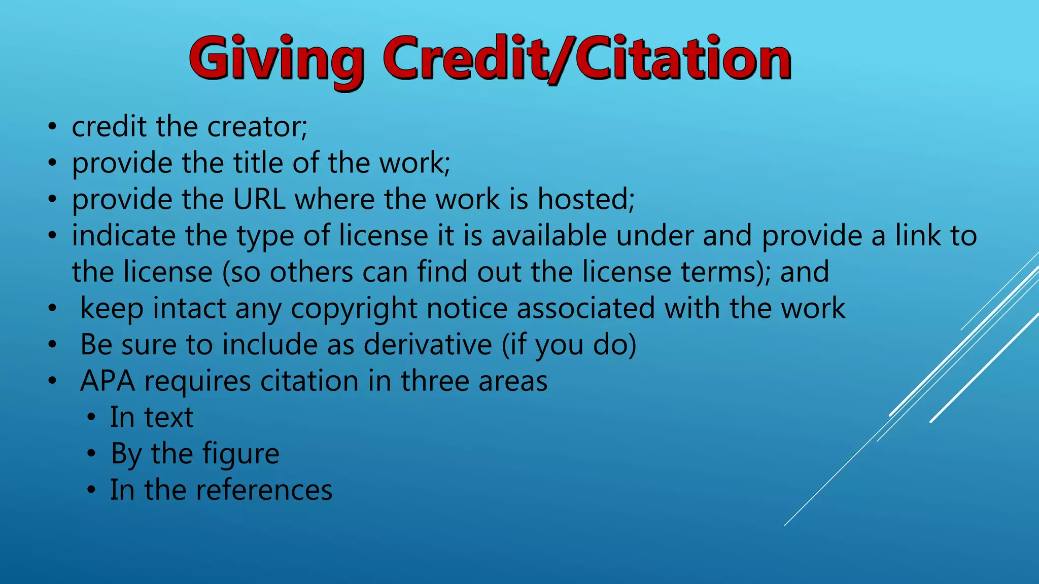 • credit the creator;
• provide the title of the work;
• provide the URL where the work is hosted;
• indicate the type of license it is available under and provide a link to
the license (so others can find out the license terms); and
• keep intact any copyright notice associated with the work
• Be sure to include as derivative (if you do)
• APA requires citation in three areas
• In text
• By the figure
• In the references
 