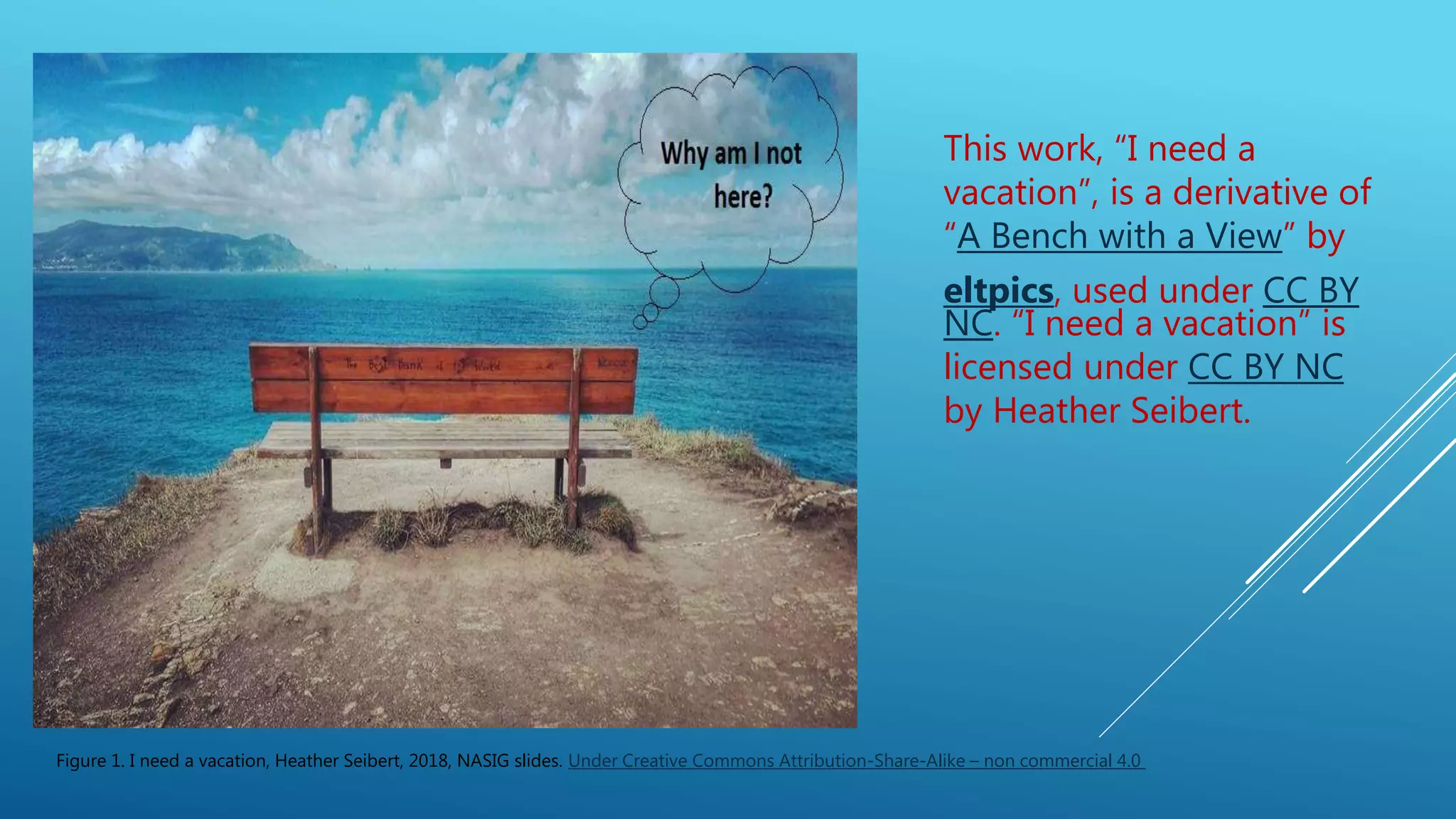 This work, “I need a
vacation”, is a derivative of
“A Bench with a View” by
eltpics, used under CC BY
NC. “I need a vacation” is
licensed under CC BY NC
by Heather Seibert.
Figure 1. I need a vacation, Heather Seibert, 2018, NASIG slides. Under Creative Commons Attribution-Share-Alike – non commercial 4.0
 