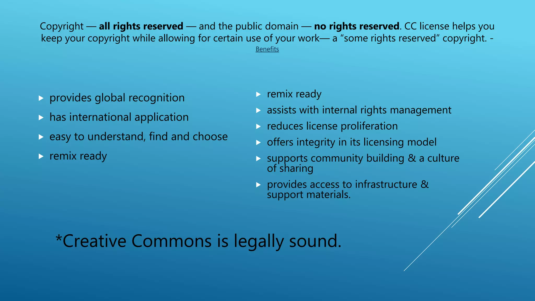 Copyright — all rights reserved — and the public domain — no rights reserved. CC license helps you
keep your copyright while allowing for certain use of your work— a “some rights reserved” copyright. -
Benefits
 provides global recognition
 has international application
 easy to understand, find and choose
 remix ready
 remix ready
 assists with internal rights management
 reduces license proliferation
 offers integrity in its licensing model
 supports community building & a culture
of sharing
 provides access to infrastructure &
support materials.
*Creative Commons is legally sound.
 