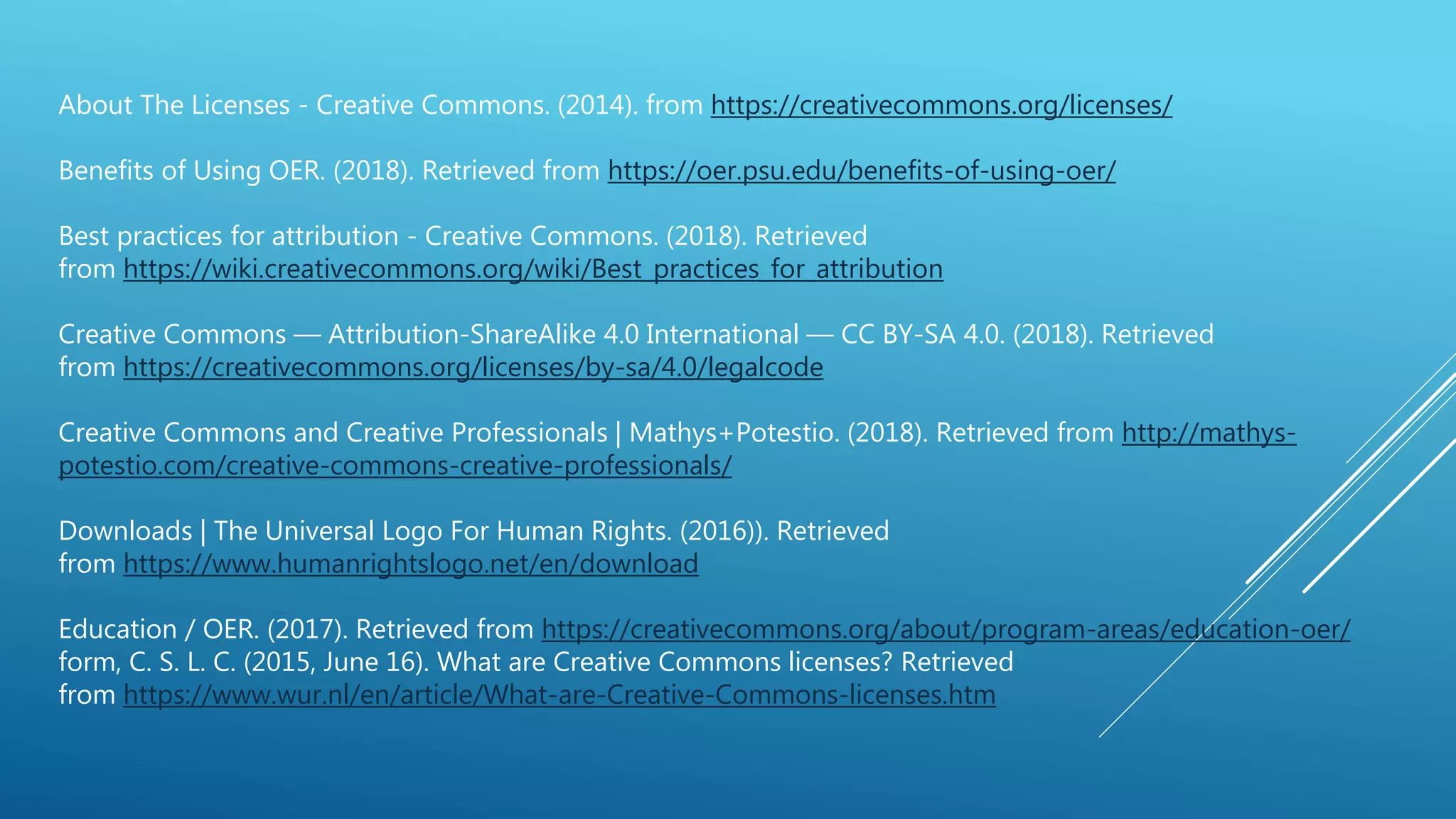 About The Licenses - Creative Commons. (2014). from https://creativecommons.org/licenses/
Benefits of Using OER. (2018). Retrieved from https://oer.psu.edu/benefits-of-using-oer/
Best practices for attribution - Creative Commons. (2018). Retrieved
from https://wiki.creativecommons.org/wiki/Best_practices_for_attribution
Creative Commons — Attribution-ShareAlike 4.0 International — CC BY-SA 4.0. (2018). Retrieved
from https://creativecommons.org/licenses/by-sa/4.0/legalcode
Creative Commons and Creative Professionals | Mathys+Potestio. (2018). Retrieved from http://mathys-
potestio.com/creative-commons-creative-professionals/
Downloads | The Universal Logo For Human Rights. (2016)). Retrieved
from https://www.humanrightslogo.net/en/download
Education / OER. (2017). Retrieved from https://creativecommons.org/about/program-areas/education-oer/
form, C. S. L. C. (2015, June 16). What are Creative Commons licenses? Retrieved
from https://www.wur.nl/en/article/What-are-Creative-Commons-licenses.htm
 