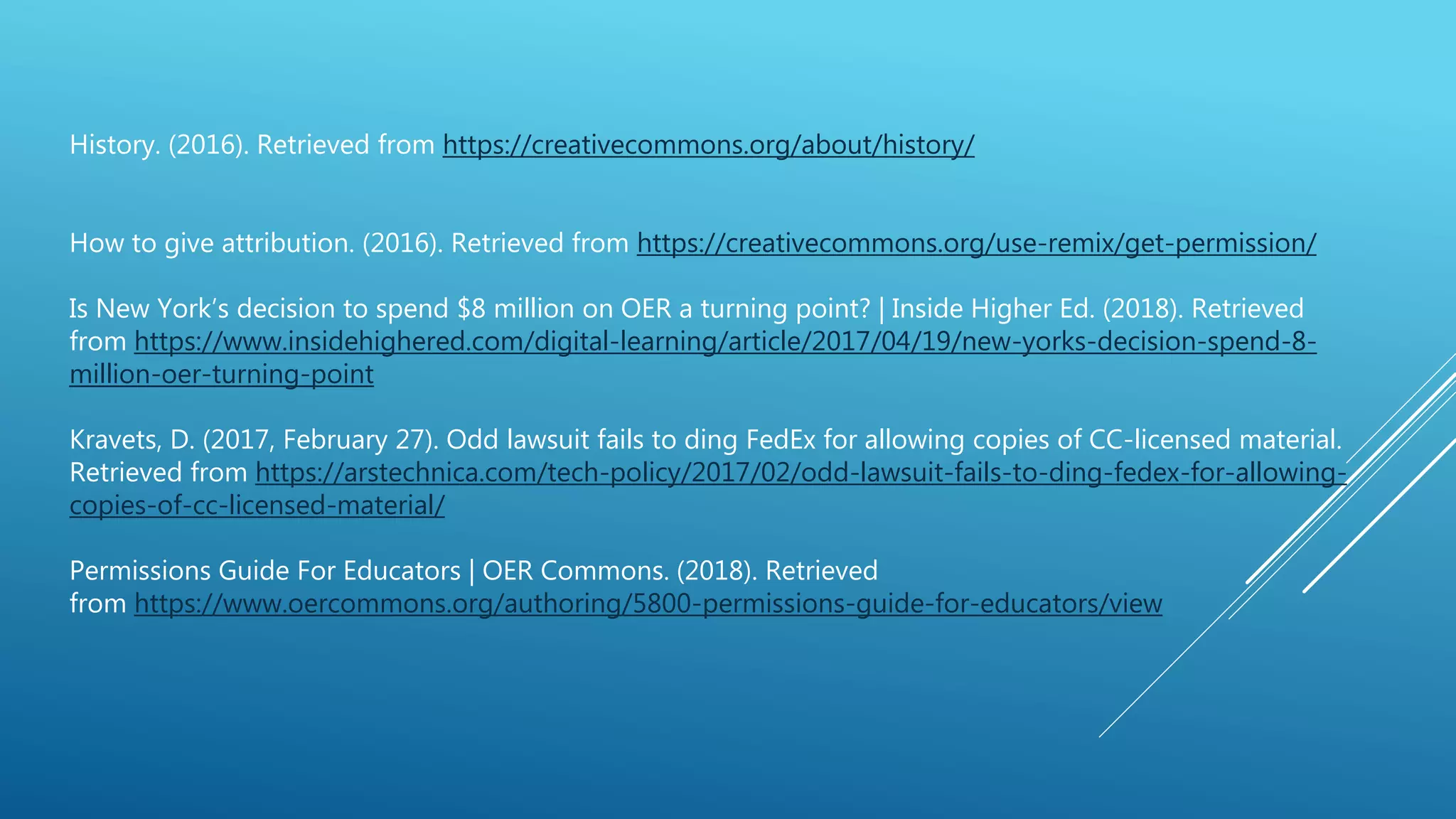 History. (2016). Retrieved from https://creativecommons.org/about/history/
How to give attribution. (2016). Retrieved from https://creativecommons.org/use-remix/get-permission/
Is New York’s decision to spend $8 million on OER a turning point? | Inside Higher Ed. (2018). Retrieved
from https://www.insidehighered.com/digital-learning/article/2017/04/19/new-yorks-decision-spend-8-
million-oer-turning-point
Kravets, D. (2017, February 27). Odd lawsuit fails to ding FedEx for allowing copies of CC-licensed material.
Retrieved from https://arstechnica.com/tech-policy/2017/02/odd-lawsuit-fails-to-ding-fedex-for-allowing-
copies-of-cc-licensed-material/
Permissions Guide For Educators | OER Commons. (2018). Retrieved
from https://www.oercommons.org/authoring/5800-permissions-guide-for-educators/view
 
