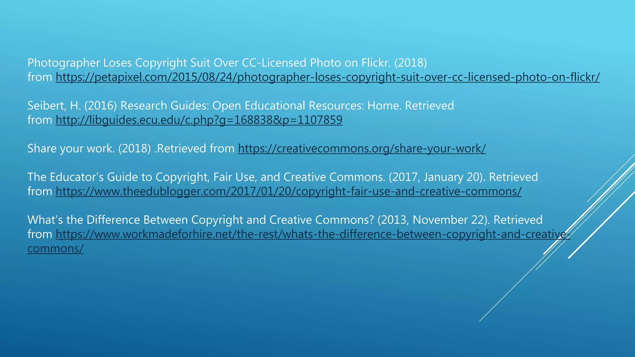 Photographer Loses Copyright Suit Over CC-Licensed Photo on Flickr. (2018)
from https://petapixel.com/2015/08/24/photographer-loses-copyright-suit-over-cc-licensed-photo-on-flickr/
Seibert, H. (2016) Research Guides: Open Educational Resources: Home. Retrieved
from http://libguides.ecu.edu/c.php?g=168838&p=1107859
Share your work. (2018) .Retrieved from https://creativecommons.org/share-your-work/
The Educator’s Guide to Copyright, Fair Use, and Creative Commons. (2017, January 20). Retrieved
from https://www.theedublogger.com/2017/01/20/copyright-fair-use-and-creative-commons/
What’s the Difference Between Copyright and Creative Commons? (2013, November 22). Retrieved
from https://www.workmadeforhire.net/the-rest/whats-the-difference-between-copyright-and-creative-
commons/
 