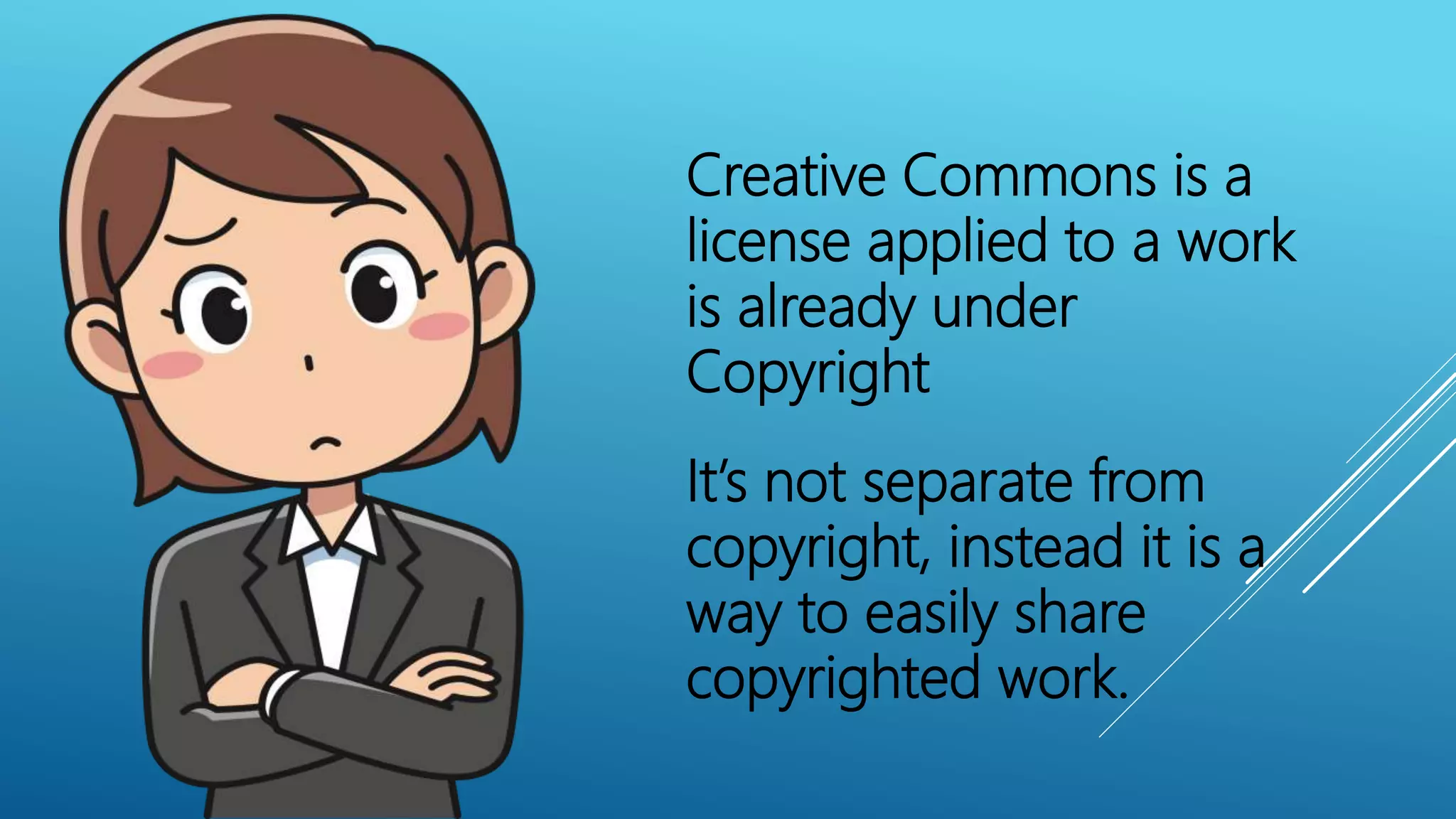 Creative Commons is a
license applied to a work
is already under
Copyright
It’s not separate from
copyright, instead it is a
way to easily share
copyrighted work.
 