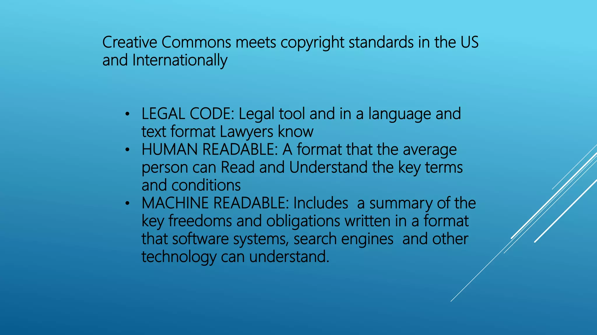 Creative Commons meets copyright standards in the US
and Internationally
• LEGAL CODE: Legal tool and in a language and
text format Lawyers know
• HUMAN READABLE: A format that the average
person can Read and Understand the key terms
and conditions
• MACHINE READABLE: Includes a summary of the
key freedoms and obligations written in a format
that software systems, search engines and other
technology can understand.
 