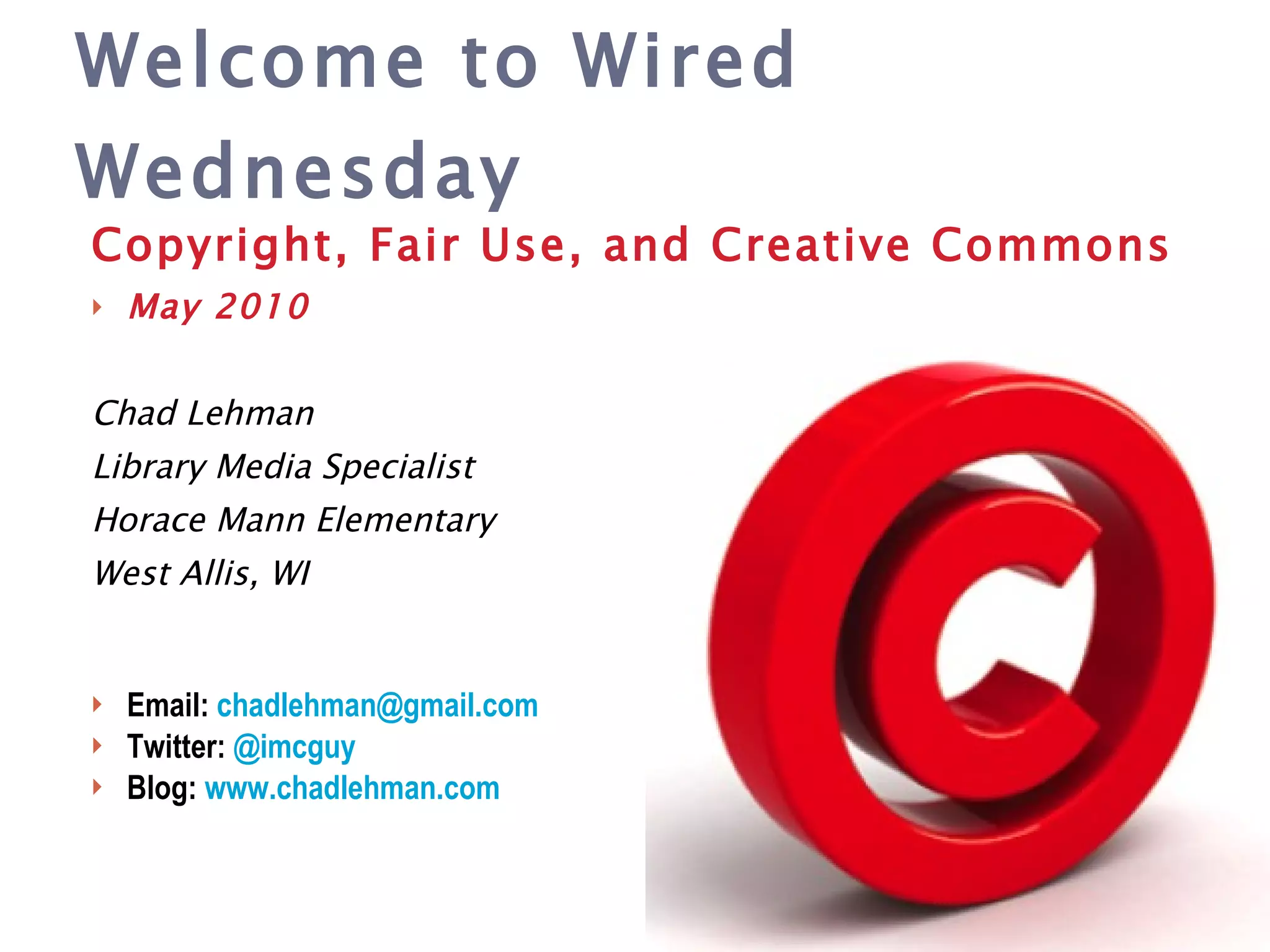 Copyright, Fair Use, and Creative Commons May 2010 Chad Lehman Library Media Specialist Horace Mann Elementary West Allis, WI Email:  chadlehman @gmail.com Twitter:  @ imcguy Blog:  www.chadlehman.com Welcome to Wired Wednesday 