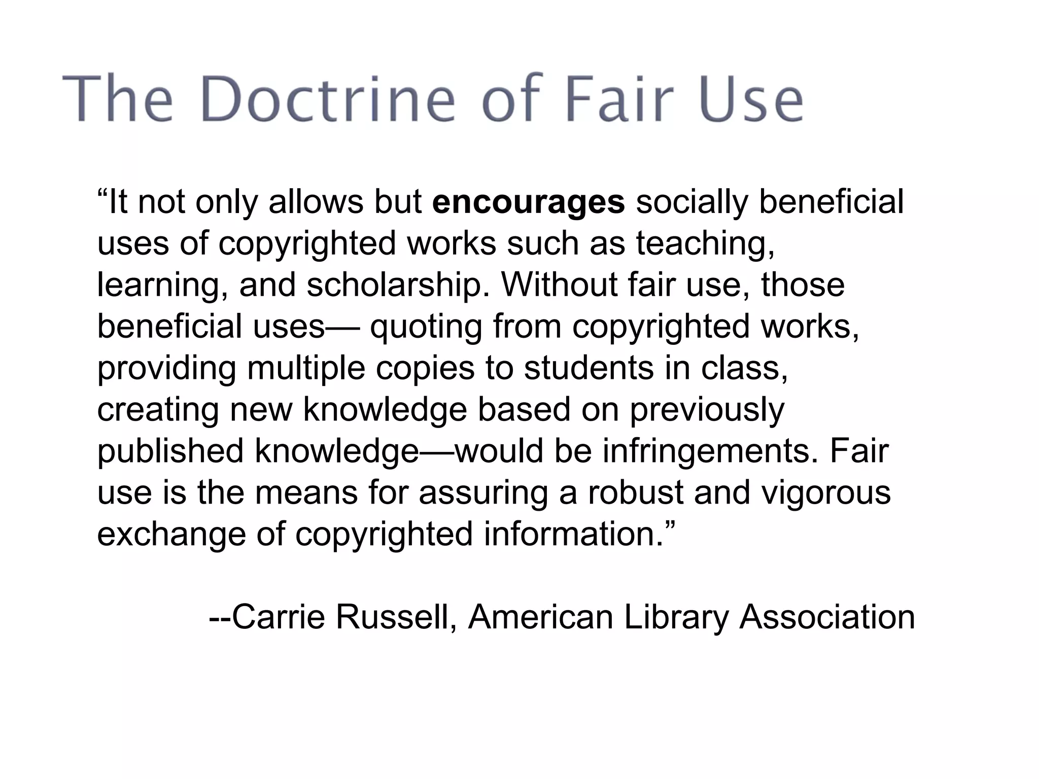 “ It not only allows but  encourages  socially beneficial uses of copyrighted works such as teaching, learning, and scholarship. Without fair use, those beneficial uses— quoting from copyrighted works, providing multiple copies to students in class, creating new knowledge based on previously published knowledge—would be infringements. Fair use is the means for assuring a robust and vigorous exchange of copyrighted information.” --Carrie Russell, American Library Association 