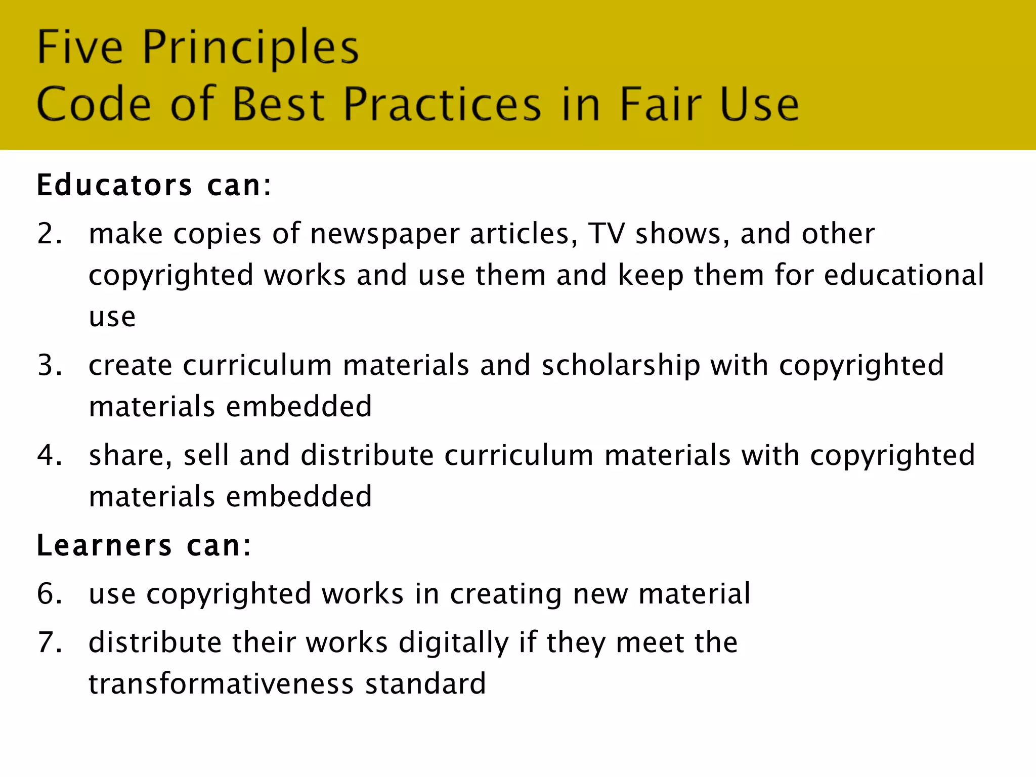 Educators can: make copies of newspaper articles, TV shows, and other copyrighted works and use them and keep them for educational use create curriculum materials and scholarship with copyrighted materials embedded share, sell and distribute curriculum materials with copyrighted materials embedded  Learners can: use copyrighted works in creating new material  distribute their works digitally if they meet the transformativeness standard 
