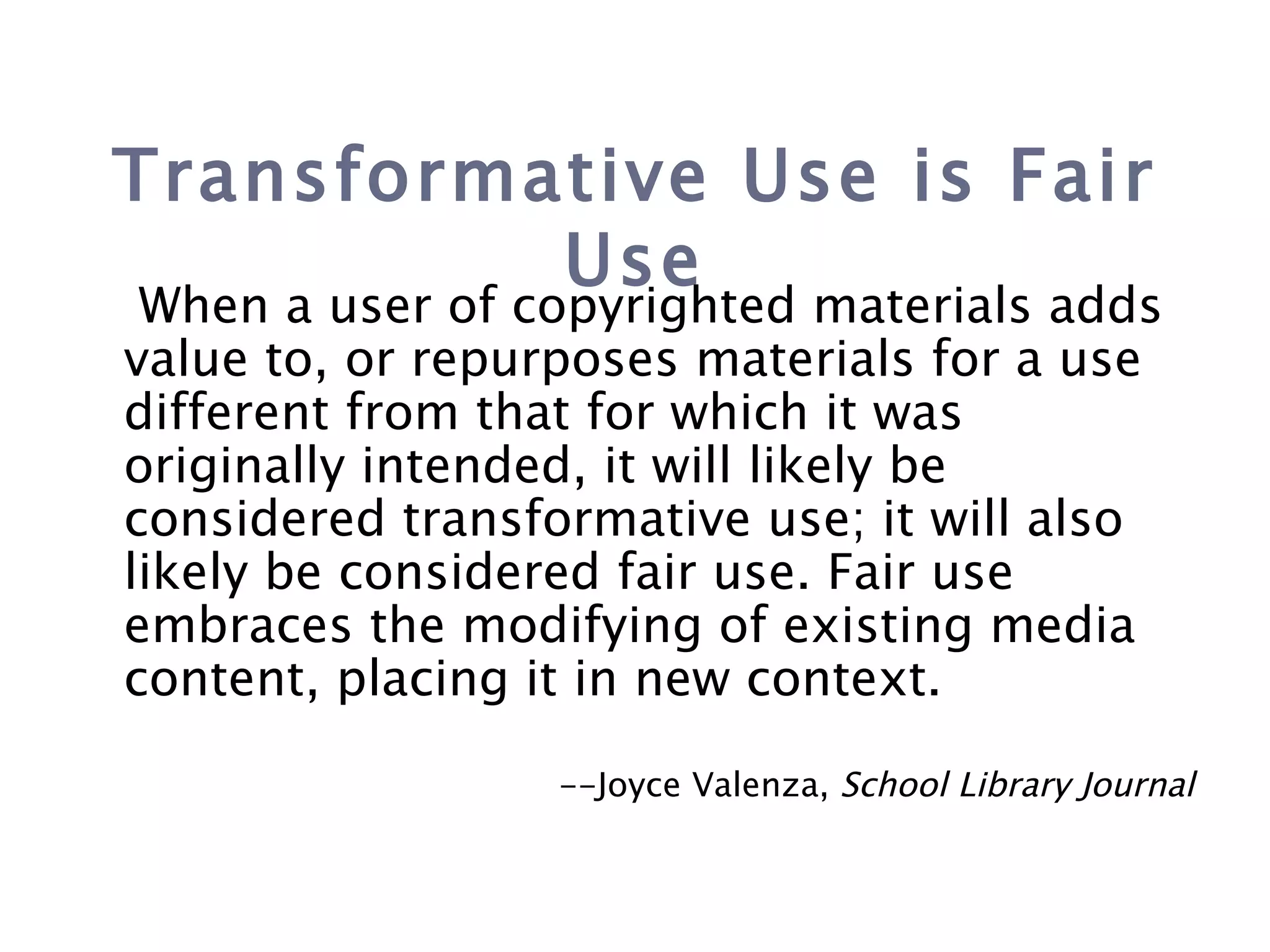 Transformative Use is Fair Use When a user of copyrighted materials adds value to, or repurposes materials for a use different from that for which it was originally intended, it will likely be considered transformative use; it will also likely be considered fair use. Fair use embraces the modifying of existing media content, placing it in new context.   --Joyce Valenza,  School Library Journal 