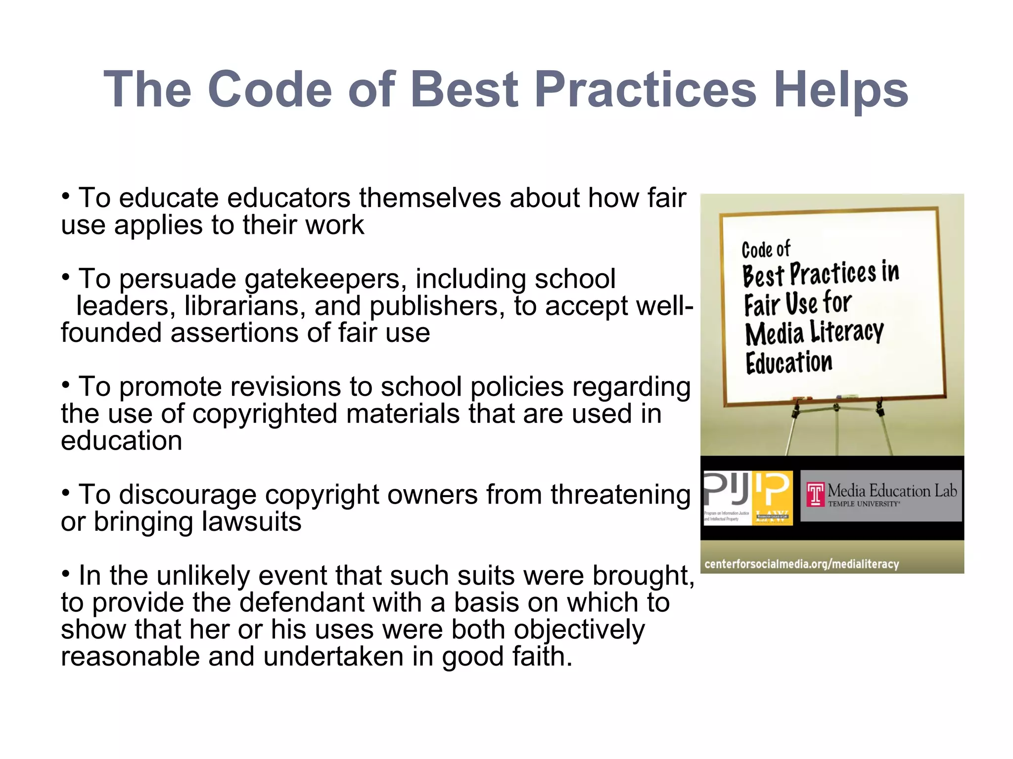 The Code of Best Practices Helps To educate educators themselves about how fair use applies to their work To persuade gatekeepers, including school  leaders, librarians, and publishers, to accept well-founded assertions of fair use To promote revisions to school policies regarding the use of copyrighted materials that are used in education To discourage copyright owners from threatening or bringing lawsuits In the unlikely event that such suits were brought, to provide the defendant with a basis on which to show that her or his uses were both objectively reasonable and undertaken in good faith. 