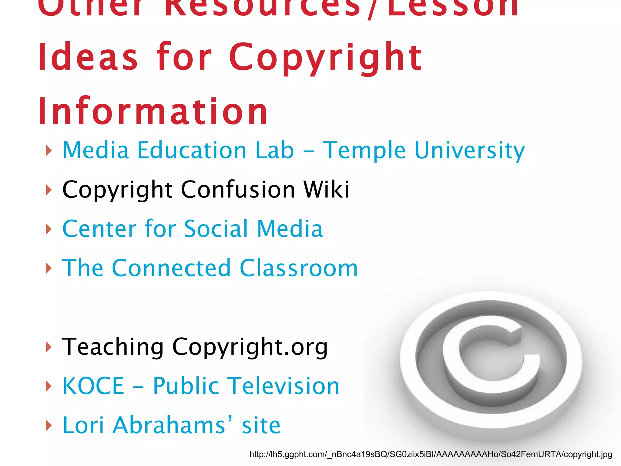 Other Resources/Lesson Ideas for Copyright Information Media Education Lab - Temple University Copyright Confusion Wiki Center for Social Media The Connected Classroom Teaching Copyright.org KOCE - Public Television Lori Abrahams’ site http://lh5.ggpht.com/_nBnc4a19sBQ/SG0ziix5iBI/AAAAAAAAAHo/So42FemURTA/copyright.jpg 