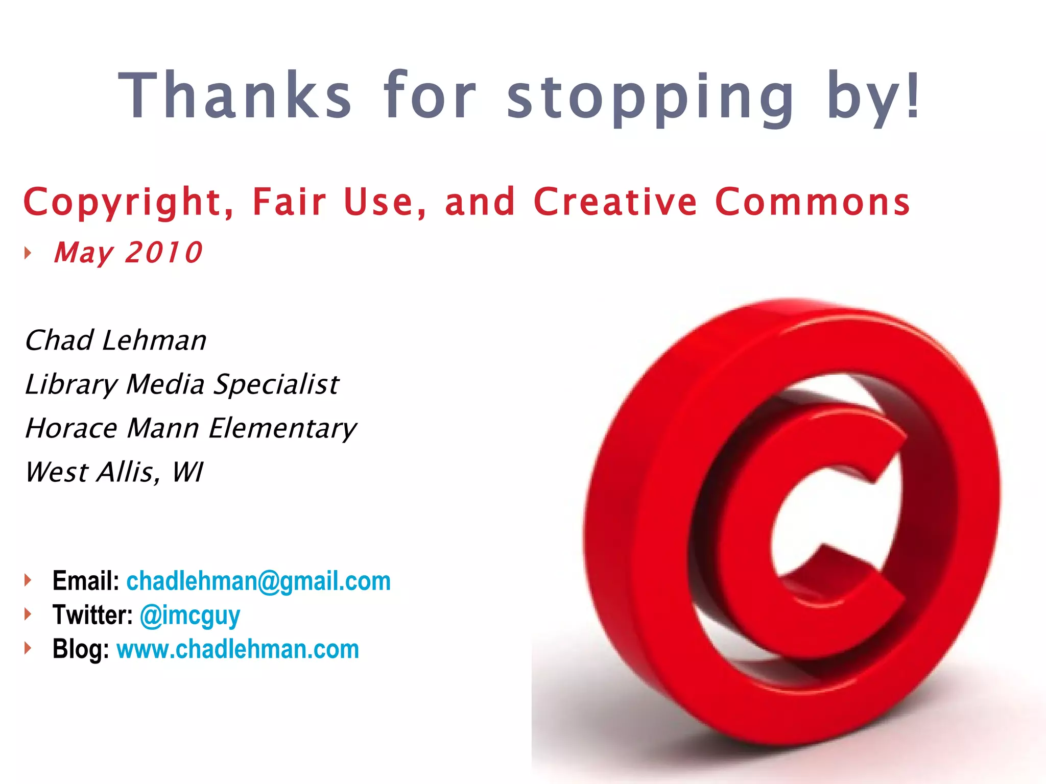 Copyright, Fair Use, and Creative Commons May 2010 Chad Lehman Library Media Specialist Horace Mann Elementary West Allis, WI Email:  chadlehman @gmail.com Twitter:  @ imcguy Blog:  www.chadlehman.com Thanks for stopping by! 