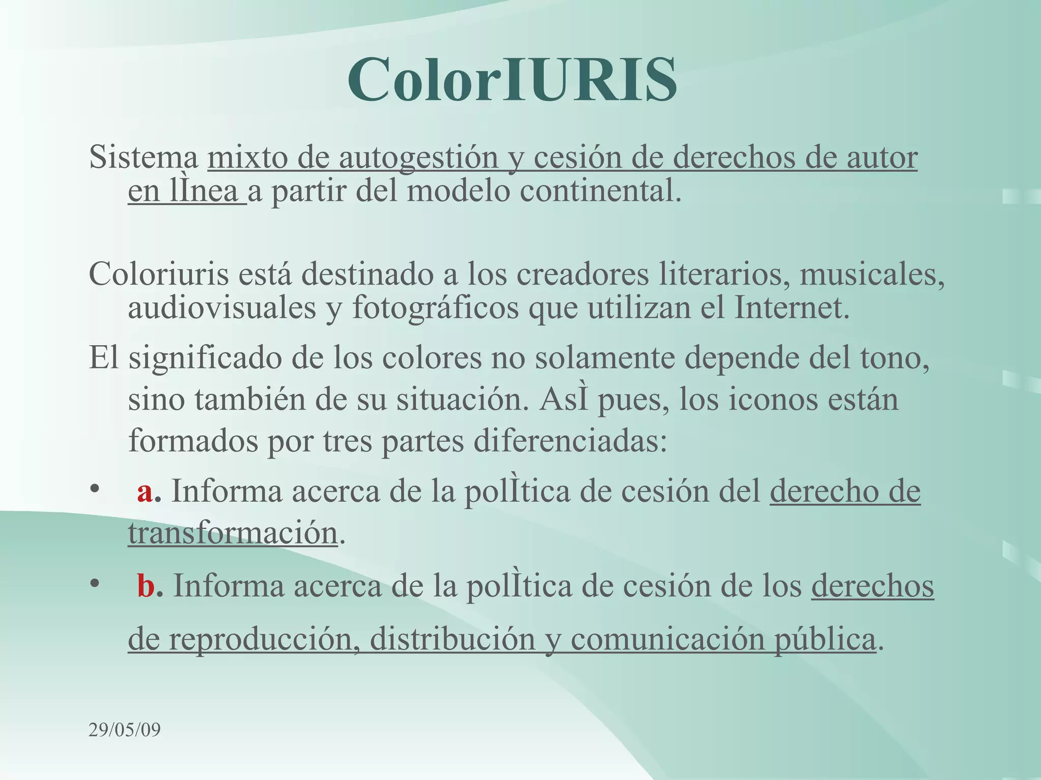 ColorIURIS   Sistema  mixto de autogestión y cesión de derechos de autor en línea  a partir del modelo continental . Coloriuris está destinado a los creadores literarios, musicales, audiovisuales y fotográficos que utilizan el Internet. El significado de los colores no solamente depende del tono, sino también de su situación. Así pues, los iconos están formados por tres partes diferenciadas: a .  Informa acerca de la política de cesión del  derecho de transformación . b .  Informa acerca de la política de cesión de los  derechos de reproducción, distribución y comunicación pública .   10/06/09 